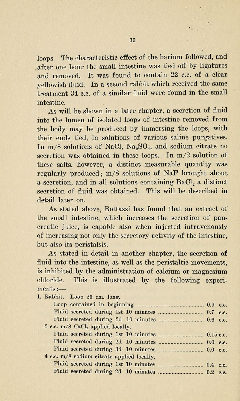 loops. The characteristic effect of the barium followed, and after one hour the small intestine was tied off by ligatures and removed. It was found to contain 22 c.e. of a clear yellowish fluid. In a second rabbit which received the same treatment 34 c.c. of a similar fluid were found in the small intestine. As will be shown in a later chapter, a secretion of fluid into the lumen of isolated loops of intestine removed from the body may be produced by immersing the loops, with their ends tied, in solutions of various saline purgatives. In m/8 solutions of NaCl, NajSO^, and sodium citrate no secretion was obtained in these loops. In m/2 solution of these salts, however, a distinct measurable quantity was regularly produced; m/8 solutions of NaF brought about a secretion, and in all solutions containing BaClg a distinct secretion of fluid was obtained. This will be described in detail later on. As stated above, Bottazzi has found that an extract of the small intestine, which increases the secretion of pan- creatic juice, is capable also when injected intravenously of increasing not only the secretory activity of the intestine, but also its peristalsis. As stated in detail in another chapter, the secretion of fluid into the intestine, as well as the peristaltic movements, is inhibited by the administration of calcium or magnesium chloride. This is illustrated by the following experi- ments :— 1. Eabbit. Loop 23 cm. long. Loop contained in beginning 0.9 c.c. Fluid secreted during 1st 10 minutes 0.7 c.c. Fluid secreted during 2d 10 minutes 0.6 c.c. 2 c.c. m/8 CaClj applied locally. Fluid secreted during 1st 10 minutes 0.15 c.c. Fluid secreted during 2d 10 minutes 0.0 c.c. Fluid secreted during 3d 10 minutes 0.0 c.e. 4 c.c. m/8 sodium citrate applied locally. Fluid secreted during 1st 10 minutes 0.4 c.c. Fluid secreted during 2d 10 minutes 0,2 c.e.