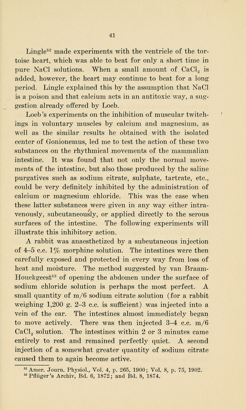 Lingle^- made experiments with the ventricle of the tor- toise heart, which was able to beat for only a short time in pure NaCl solutions. When a small amount of CaClg is added, however, the heart may continue to beat for a long period. Lingle explained this by the assumption that NaCl is a poison and that calcium acts in an antitoxic way, a sug- gestion already offered by Loeb. Loeb 's experiments on the inhibition of muscular twitch- ings in voluntary muscles by calcium and magnesium, as well as the similar results he obtained with the isolated center of Gronionemus, led me to test the action of these two substances on the rhythmical movements of the mammalian intestine. It was found that not only the normal move- ments of the intestine, but also those produced by the saline purgatives such as sodium citrate, sulphate, tartrate, etc., could be very definitely inhibited by the administration of calcium or magnesium chloride. This was the case when these latter substances were given in any way either intra- venously, subcutaneously, or applied directly to the serous surfaces of the intestine. The following experiments will illustrate this inhibitory action. A rabbit was anaesthetized by a subcutaneous injection of 4—5 c.c. 1% morphine solution. The intestines were then carefully exposed and protected in every way from loss of heat and moisture. The method suggested by van Braam- Houckgeest^ of opening the abdomen under the surface of sodium chloride solution is perhaps the most perfect. A small quantity of m/6 sodium citrate solution (for a rabbit weighing 1,200 g. 2-3 c.c. is sufficient) was injected into a vein of the ear. The intestines almost immediately began to move actively. There was then injected 3-4 c.c. m/6 CaClg solution. The intestines within 2 or 3 minutes came entirely to rest and remained perfectly quiet. A second injection of a somewhat greater quantity of sodium citrate caused them to again become active. =2Amer. Journ. Physiol., Vol. 4, p. 265, 1900; Vol. 8, p. 75, 1902. ^^'Pfliiger's ArcMv, Bd. 6, 1872; and Bd. 8, 1874.