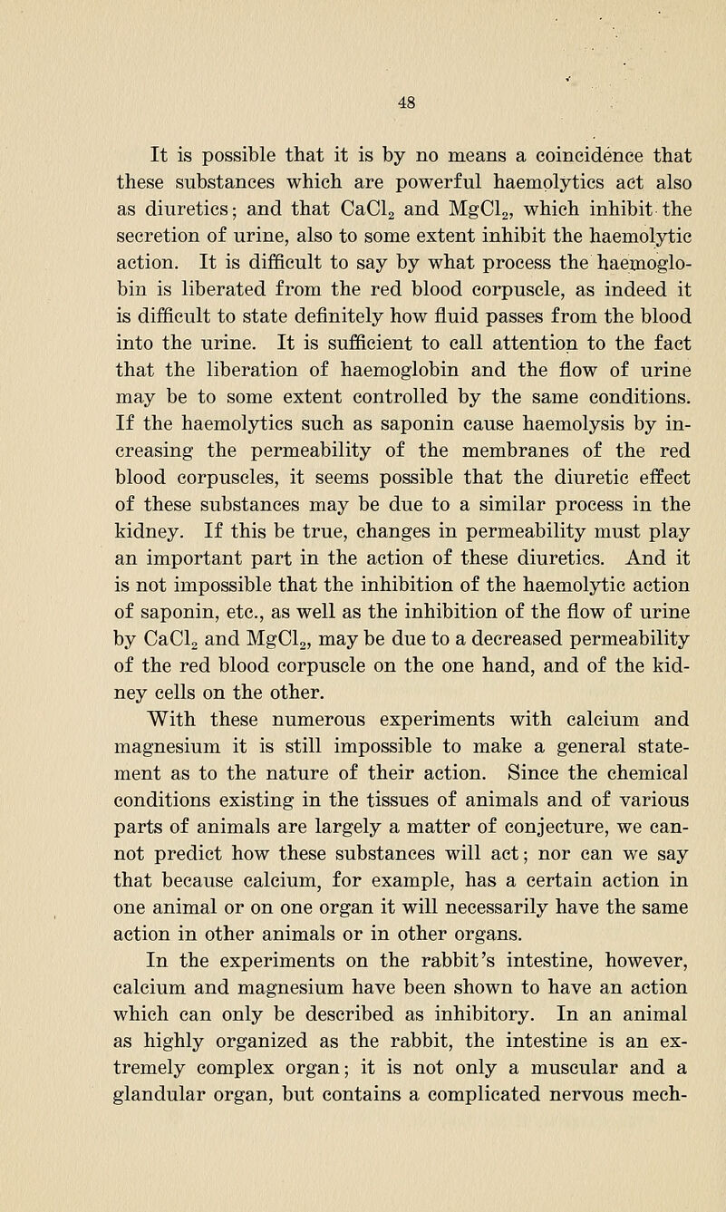 It is possible that it is by no means a coincidence that these substances which are powerful haemplytics act also as diuretics; and that CaClg and MgClg, which inhibit the secretion of urine, also to some extent inhibit the haemolytic action. It is difficult to say by what process the haemoglo- bin is liberated from the red blood corpuscle, as indeed it is difficult to state definitely how fluid passes from the blood into the urine. It is sufficient to call attention to the fact that the liberation of haemoglobin and the flow of urine may be to some extent controlled by the same conditions. If the haemolytics such as saponin cause haemolysis by in- creasing the permeability of the membranes of the red blood corpuscles, it seems possible that the diuretic effect of these substances may be due to a similar process in the kidney. If this be true, changes in permeability must play an important part in the action of these diuretics. And it is not impossible that the inhibition of the haemolytic action of saponin, etc., as well as the inhibition of the flow of urine by CaCla and MgClg, may be due to a decreased permeability of the red blood corpuscle on the one hand, and of the kid- ney cells on the other. With these numerous experiments with calcium and magnesium it is still impossible to make a general state- ment as to the nature of their action. Since the chemical conditions existing in the tissues of animals and of various parts of animals are largely a matter of conjecture, we can- not predict how these substances will act; nor can we say that because calcium, for example, has a certain action in one animal or on one organ it will necessarily have the same action in other animals or in other organs. In the experiments on the rabbit's intestine, however, calcium and magnesium have been shown to have an action which can only be described as inhibitory. In an animal as highly organized as the rabbit, the intestine is an ex- tremely complex organ; it is not only a muscular and a glandular organ, but contains a complicated nervous mech-