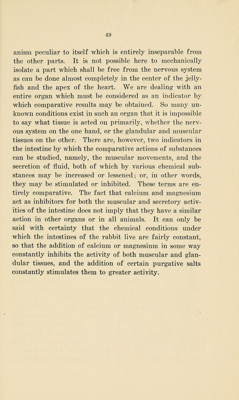 anism peculiar to itself which is entirely inseparable from the other parts. It is not possible here to mechanically isolate a part which shall be free from the nervous system as can be done almost completely in the center of the jelly- fish and the apex of the heart. We are dealing with an entire organ which must be considered as an indicator by which comparative results may be obtained. So many un- known conditions exist in such an organ that it is impossible to say what tissue is acted on primarily, whether the nerv- ous system on the one hand, or the glandular and muscular tissues on the other. There are, however, two indicators in the intestine by which the comparative actions of substances can be studied, namely, the muscular movements, and the secretion of fluid, both of which by various chemical sub- stances may be increased or lessened; or, in other words, they may be stimulated or inhibited. These terms are en- tirely comparative. The fact that calcium and magnesium act as inhibitors for both the muscular and secretory activ- ities of the intestine does not imply that they have a similar action in other organs or in all animals. It can only be said with certainty that the chemical conditions under which the intestines of the rabbit live are fairly constant, so that the addition of calcium or magnesium in some way constantly inhibits the activity of both muscular and glan- dular tissues, and the addition of certain purgative salts constantly stimulates them to greater activity.
