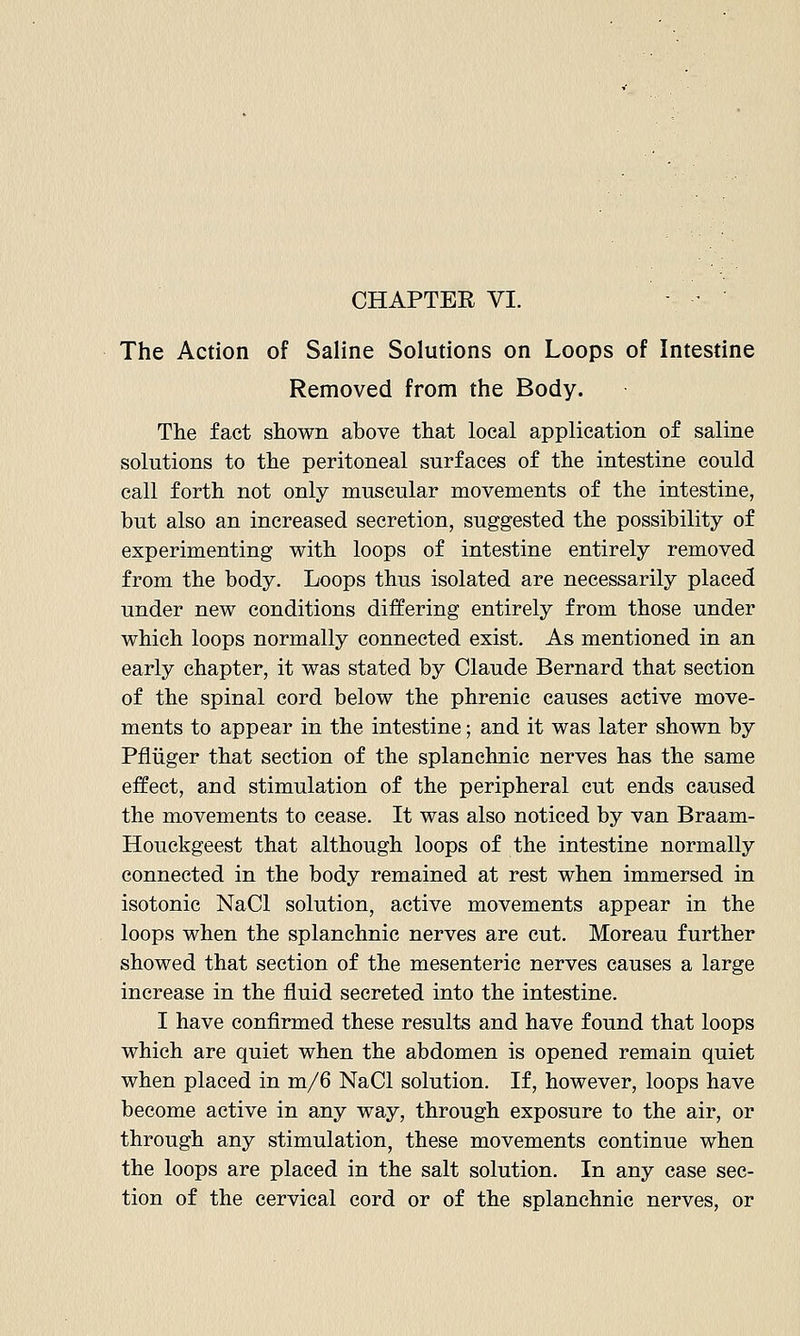 The Action of Saline Solutions on Loops of Intestine Removed from the Body. The fact shown above that local application of saline solutions to the peritoneal surfaces of the intestine could call forth not only muscular movements of the intestine, but also an increased secretion, suggested the possibility of experimenting with loops of intestine entirely removed from the body. Loops thus isolated are necessarily placed under new conditions differing entirely from those under which loops normally connected exist. As mentioned in an early chapter, it was stated by Claude Bernard that section of the spinal cord below the phrenic causes active move- ments to appear in the intestine; and it was later shown by Pfliiger that section of the splanchnic nerves has the same effect, and stimulation of the peripheral cut ends caused the movements to cease. It was also noticed by van Braam- Houckgeest that although loops of the intestine normally connected in the body remained at rest when immersed in isotonic NaCl solution, active movements appear in the loops when the splanchnic nerves are cut. Moreau further showed that section of the mesenteric nerves causes a large increase in the fluid secreted into the intestine. I have confirmed these results and have found that loops which are quiet when the abdomen is opened remain quiet when placed in m/6 NaCl solution. If, however, loops have become active in any way, through exposure to the air, or through any stimulation, these movements continue when the loops are placed in the salt solution. In any case sec- tion of the cervical cord or of the splanchnic nerves, or