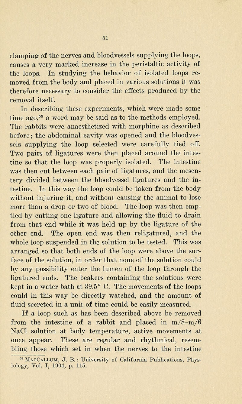clamping of the nerves and bloodvessels supplying the loops, causes a very marked increase in the peristaltic activity of the loops. In studying the behavior of isolated loops re- moved from the body and placed in various solutions it was therefore necessary to consider the effects produced by the removal itself. In describing these experiments, which were made some time ago,^'' a word may be said as to the methods employed. The rabbits were anaesthetized with morphine as described before; the abdominal cavity was opened and the bloodves- sels supplying the loop selected were carefully tied off. Two pairs of ligatures were then placed around the intes- tine so that the loop was properly isolated. The intestine was then cut between each pair of ligatures, and the mesen- tery divided between the bloodvessel ligatures and the in- testine. In this way the loop could be taken from the body without injuring it, and without causing the animal to lose more than a drop or two of blood. The loop was then emp- tied by cutting one ligature and allowing the fluid to drain from that end while it was held up by the ligature of the other end. The open end was then religatured, and the whole loop suspended in the solution to be tested. This was arranged so that both ends of the loop were above the sur- face of the solution, in order that none of the solution could by any possibility enter the lumen of the loop through the ligatured ends. The beakers containing the solutions were kept in a water bath at 39.5° C. The movements of the loops could in this way be directly watched, and the amount of fluid secreted in a unit of time could be easily measured. If a loop such as has been described above be removed, from the intestine of a rabbit and placed in m/8-m/6 NaCl solution at body temperature, active movements at once appear. These are regular and rhythmical, resem- bling those which set in when the nerves to the intestine =° MacCallum, J. B.: University of California Publications, Phys- iology, Vol. I, 1904, p. 115,