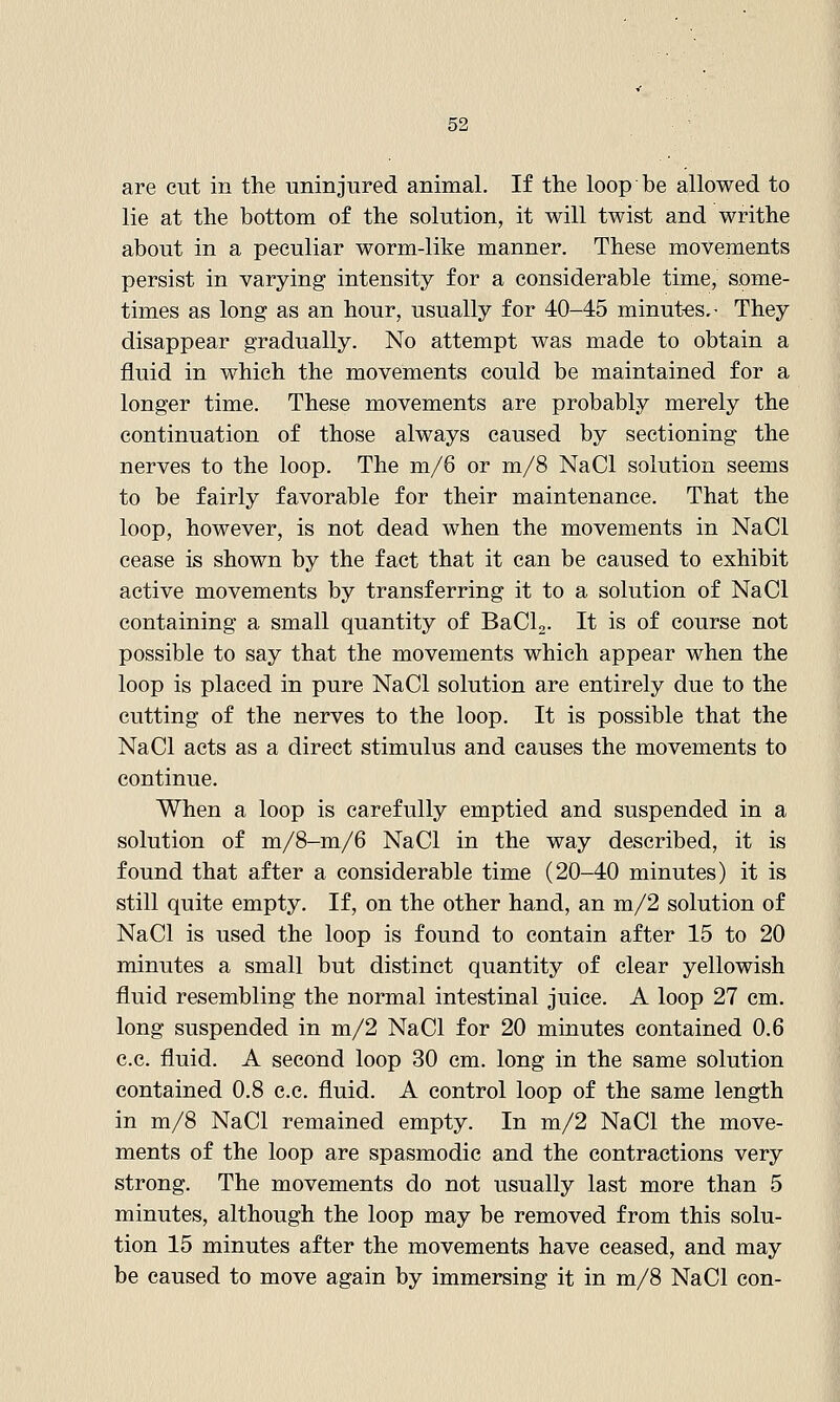 are cut in the uninjured animal. If the loop be allowed to lie at the bottom of the solution, it will twist and writhe about in a peculiar worm-like manner. These movements persist in varying intensity for a considerable time, some- times as long as an hour, usually for 40-45 minutes.- They disappear gradually. No attempt was made to obtain a fluid in which the movements could be maintained for a longer time. These movements are probably merely the continuation of those always caused by sectioning the nerves to the loop. The m/6 or m/8 NaCl solution seems to be fairly favorable for their maintenance. That the loop, however, is not dead when the movements in NaCl cease is shown by the fact that it can be caused to exhibit active movements by transferring it to a solution of NaCl containing a small quantity of BaCl,. It is of course not possible to say that the movements which appear when the loop is placed in pure NaCl solution are entirely due to the cutting of the nerves to the loop. It is possible that the NaCl acts as a direct stimulus and causes the movements to continue. When a loop is carefully emptied and suspended in a solution of m/8-m/6 NaCl in the way described, it is found that after a considerable time (20-40 minutes) it is still quite empty. If, on the other hand, an m/2 solution of NaCl is used the loop is found to contain after 15 to 20 minutes a small but distinct quantity of clear yellowish fluid resembling the normal intestinal juice. A loop 27 cm. long suspended in m/2 NaCl for 20 minutes contained 0.6 c.c. fluid. A second loop 30 cm. long in the same solution contained 0.8 c.c. fluid. A control loop of the same length in m/8 NaCl remained empty. In m/2 NaCl the move- ments of the loop are spasmodic and the contractions very strong. The movements do not usually last more than 5 minutes, although the loop may be removed from this solu- tion 15 minutes after the movements have ceased, and may be caused to move again by immersing it in m/8 NaCl con-