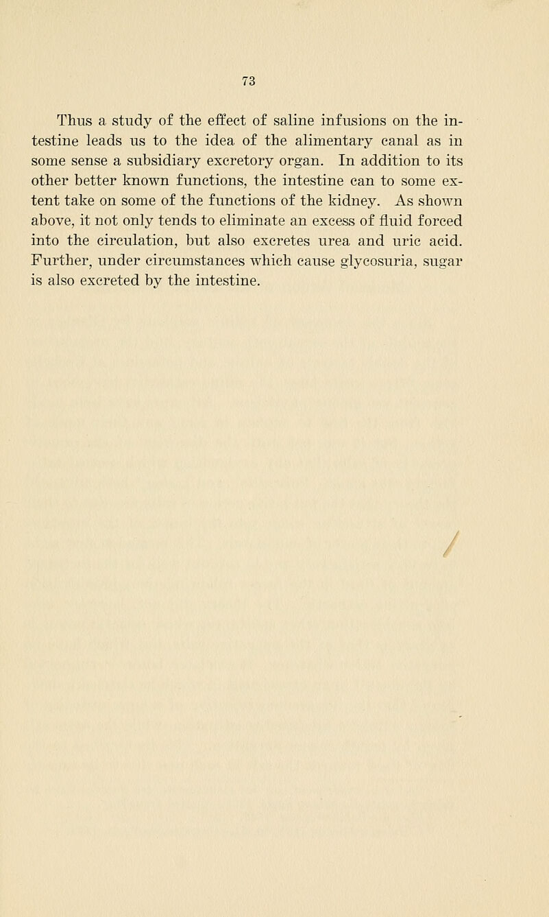 Thus a study of the effect of saline infusions on the in- testine leads us to the idea of the alimentary canal as in some sense a subsidiary excretory organ. In addition to its other better known functions, the intestine can to some ex- tent take on some of the functions of the kidney. As shown above, it not only tends to eliminate an excess of fluid forced into the circulation, but also excretes urea and uric acid. Further, under circumstances which cause glycosuria, sugar is also excreted by the intestine.