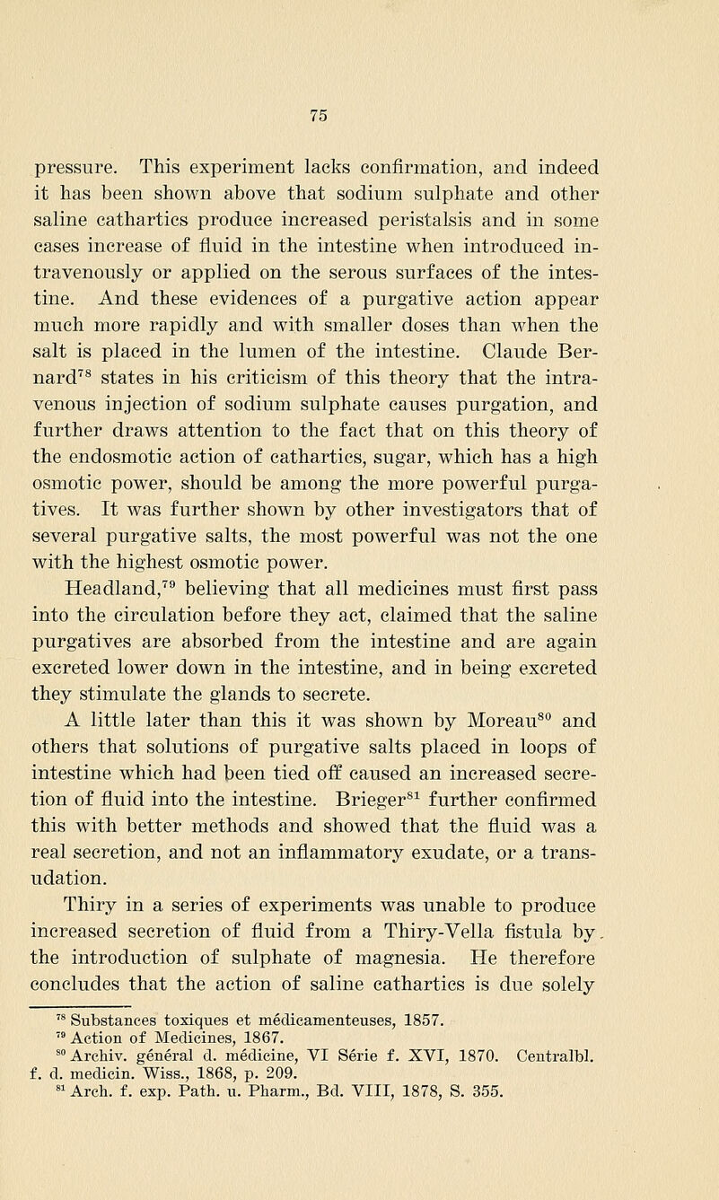 pressure. This experiment lacks confirmation, and indeed it has been shown above that sodium sulphate and other saline cathartics produce increased peristalsis and in some cases increase of fluid in the intestine when introduced in- travenously or applied on the serous surfaces of the intes- tine. And these evidences of a purgative action appear much more rapidly and with smaller doses than when the salt is placed in the lumen of the intestine. Claude Ber- nard^^ states in his criticism of this theory that the intra- venous injection of sodium sulphate causes purgation, and further draws attention to the fact that on this theory of the endosmotic action of cathartics, sugar, which has a high osmotic power, should be among the more powerful purga- tives. It was further shown by other investigators that of several purgative salts, the most powerful was not the one with the highest osmotic power. Headland,''^ believing that all medicines must first pass into the circulation before they act, claimed that the saline purgatives are absorbed from the intestine and are again excreted lower down in the intestine, and in being excreted they stimulate the glands to secrete. A little later than this it was shown by Moreau^'' and others that solutions of purgative salts placed in loops of intestine which had been tied off caused an increased secre- tion of fluid into the intestine. Brieger^^ further confirmed this with better methods and showed that the fluid was a real secretion, and not an inflammatory exudate, or a trans- udation. Thiry in a series of experiments was unable to produce increased secretion of fluid from a Thiry-Vella fistula by. the introduction of sulphate of magnesia. He therefore concludes that the action of saline cathartics is due solely ^' Substances toxiques et medicamenteuses, 1857.  Action of Medicines, 1867. ^° Archiv. general d. medicine, VI Serie f. XVI, 1870. Centralbl. d. medicin. Wiss., 1868, p. 209. «i Arch, f. exp. Path. u. Pharm., Bd. VIII, 1878, S. 355.