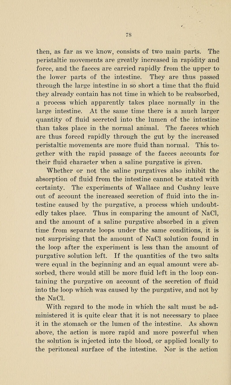 then, as far as v/e know, consists of two main- parts. The peristaltic movements are greatly increased in rapidity and force, and the faeces are carried rapidly from the upper to the lower parts of the intestine. They are thus passed through the large intestine in so short a time that the fluid they already contain has not time in which to be reabsorbed, a process which apparently takes place normally in the large intestine. At the same time there is a much larger quantity of fluid secreted into the lumen of the intestine than takes place in the normal animal. The faeces which are thus forced rapidly through the gut by the increased peristaltic movements are more fluid than normal. This to- gether with the rapid passage of the faeces accounts for their fluid character when a saline purgative is given. Whether or not the saline purgatives also inhibit the absorption of fluid from the intestine cannot be stated with certainty. The experiments of Wallace and Cushny leave out of account the increased secretion of fluid into the in- testine caused by the purgative, a process which undoubt- edly takes place. Thus in comparing the amount of NaCl, and the amount of a saline purgative absorbed in a given time from separate loops under the same conditions, it is not surprising that the amount of NaCl solution found in the loop after the experiment is less than the amount of purgative solution left. If the quantities of the two salts were equal in the beginning and an equal amount were ab- sorbed, there would still be more fluid left in the loop con- taining the purgative on account of the secretion of fluid into the loop which was caused by the purgative, and not by the NaCl. With regard to the mode in which the salt must be ad- ministered it is quite clear that it is not necessary to place it in the stomach or the lumen of the intestine. As shown above, the action is more rapid and more powerful when the solution is injected into the blood, or applied locally to the peritoneal surface of the intestine. Nor is the action