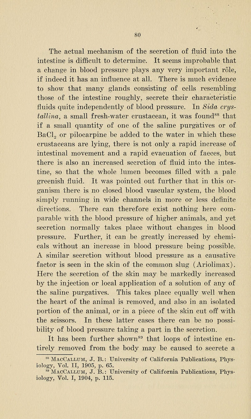 The actual mechanism of the secretion of fluid into the intestine is difficult to determine. It seems improbable that a change in blood pressure plays any very important role, if indeed it has an influence at all. There is much evidence to show that many glands consisting of cells resembling those of the intestine roughly, secrete their characteristic fluids quite independently of blood pressure. In Sida crys- tallina, a small fresh-water crustacean, it was found^® that if a small quantity of one of the saline purgatives or of BaCl, or pilocarpine be added to the water in which these crustaceans are lying, there is not only a rapid increase of intestinal movement and a rapid evacuation of faeces, but there is also an increased secretion of fluid into the intes- tine, so that the whole lumen becomes filled with a pale greenish fluid. It was pointed out further that in this or- ganism there is no closed blood vascular system, the blood simply running in wide channels in more or less definite directions. There can therefore exist nothing here com- parable with the blood pressure of higher animals, and yet secretion normally takes place without changes in blood pressure. Further, it can be greatly increased by chemi- cals without an increase in blood pressure being possible. A similar secretion without blood pressure as a causative factor is seen in the skin of the common slug (Ariolimax). Here the secretion of the skin may be markedly increased by the injection or local application of a solution of any of the saline purgatives. This takes place equally well when the heart of the animal is removed, and also in an isolated portion of the animal, or in a piece of the skin cut off with the scissors. In these latter cases there can be no possi- bility of blood pressure taking a part in the secretion. It has been further shown®'' that loops of intestine en- tirely removed from the body may be caused to secrete a ^^ MacCallum, J. B.: University of California Publications, Phys- iology, Vol. II, 1905, p. 65. ^^ MacCallum, J. B.: University of California Publications, Phys- iology, Vol. I, 1904, p. 115.