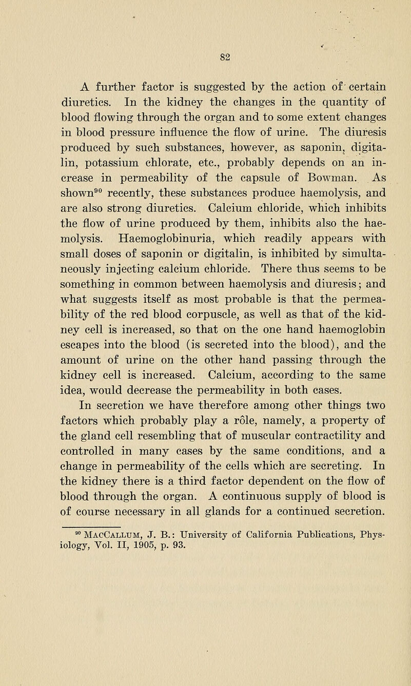 A further factor is suggested by the action of • certain diuretics. In the kidney the changes in the quantity of blood flowing through the organ and to some extent changes in blood pressure influence the flow of urine. The diuresis produced by such substances, however, as saponin, digita- lin, potassium chlorate, etc., probably depends on an in- crease in permeability of the capsule of BoM-man. As shown^° recently, these substances produce haemolysis, and are also strong diuretics. Calcium chloride, which inhibits the flow of urine produced by them, inhibits also the hae- molysis. Haemoglobinuria, which readily appears with small doses of saponin or digitalin, is inhibited by simulta- neously injecting calcium chloride. There thus seems to be something in common between haemolysis and diuresis; and what suggests itself as most probable is that the permea- bility of the red blood corpuscle, as well as that of the kid- ney cell is increased, so that on the one hand haemoglobin escapes into the blood (is secreted into the blood), and the amount of urine on the other hand passing through the kidney cell is increased. Calcium, according to the same idea, would decrease the permeability in both cases. In secretion we have therefore among other things two factors which probably play a role, namely, a property of the gland cell resembling that of muscular contractility and controlled in many cases by the same conditions, and a change in permeability of the cells which are secreting. In the kidney there is a third factor dependent on the flow of blood through the organ. A continuous supply of blood is of course necessary in all glands for a continued secretion. °° MacCallum, J. B.: University of California Publications, Phys- iology, Vol. II, 1905, p. 93.
