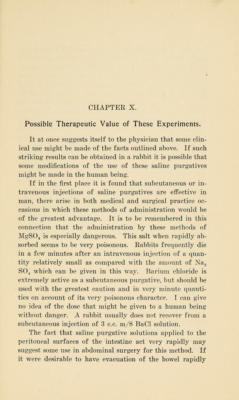 Possible Therapeutic Value of These Experiments. It at once suggests itself to the physician that some clin- ical use might be made of the facts outlined above. If such striking results can be obtained in a rabbit it is possible that some modifications of the use of these saline purgatives might be made in the human being. If in the first place it is found that subcutaneous or in- travenous injections of saline purgatives are effective in man, there arise in both medical and surgical practice oc- casions in which these methods of administration would be of the greatest advantage. It is to be remembered in this connection that the administration by these methods of MgS04 is especially dangerous. This salt when rapidly ab- sorbed seems to be very poisonous. Rabbits frequently die in a few minutes after an intravenous injection of a quan- tity relatively small as compared with the amount of Nag SO4 which can be given in this way. Barium chloride is extremely active as a subcutaneous purgative, but should be used with the greatest caution and in very minute quanti- ties on account of its very poisonous character. I can give no idea of the dose that might be given to a human being without danger. A rabbit usually does not recover from a subcutaneous injection of 3 c.c. m/8 BaCl solution. The fact that saline purgative solutions applied to the peritoneal surfaces of the intestine act very rapidly may suggest some use in abdominal surgery for this method. If it were desirable to have evacuation of the bowel rapidly