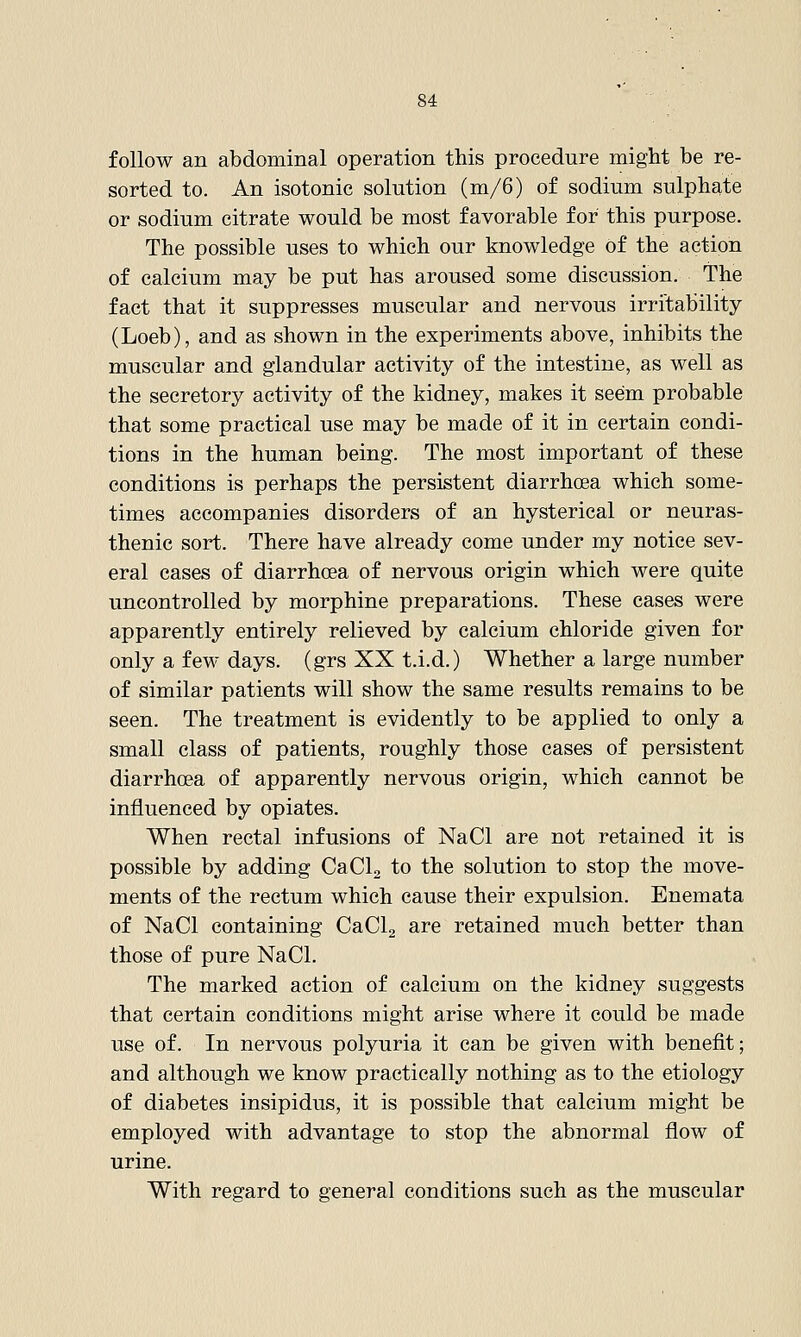 follow an abdominal operation this procedure might be re- sorted to. An isotonic solution (m/6) of sodium sulphate or sodium citrate would be most favorable for this purpose. The possible uses to which our knowledge of the action of calcium may be put has aroused some discussion. The fact that it suppresses muscular and nervous irritability (Loeb), and as shown in the experiments above, inhibits the muscular and glandular activity of the intestine, as well as the secretory activity of the kidney, makes it seem probable that some practical use may be made of it in certain condi- tions in the human being. The most important of these conditions is perhaps the persistent diarrhoea which some- times accompanies disorders of an hysterical or neuras- thenic sort. There have already come under my notice sev- eral cases of diarrhcea of nervous origin which were quite uncontrolled by morphine preparations. These cases were apparently entirely relieved by calcium chloride given for only a few days, (grs XX t.i.d.) Whether a large number of similar patients will show the same results remains to be seen. The treatment is evidently to be applied to only a small class of patients, roughly those cases of persistent diarrhoja of apparently nervous origin, which cannot be influenced by opiates. When rectal infusions of NaCl are not retained it is possible by adding CaCL to the solution to stop the move- ments of the rectum which cause their expulsion. Enemata of NaCl containing CaClg are retained much better than those of pure NaCl. The marked action of calcium on the kidney suggests that certain conditions might arise where it could be made use of. In nervous polyuria it can be given with benefit; and although we know practically nothing as to the etiology of diabetes insipidus, it is possible that calcium might be employed with advantage to stop the abnormal flow of urine. With regard to general conditions such as the muscular