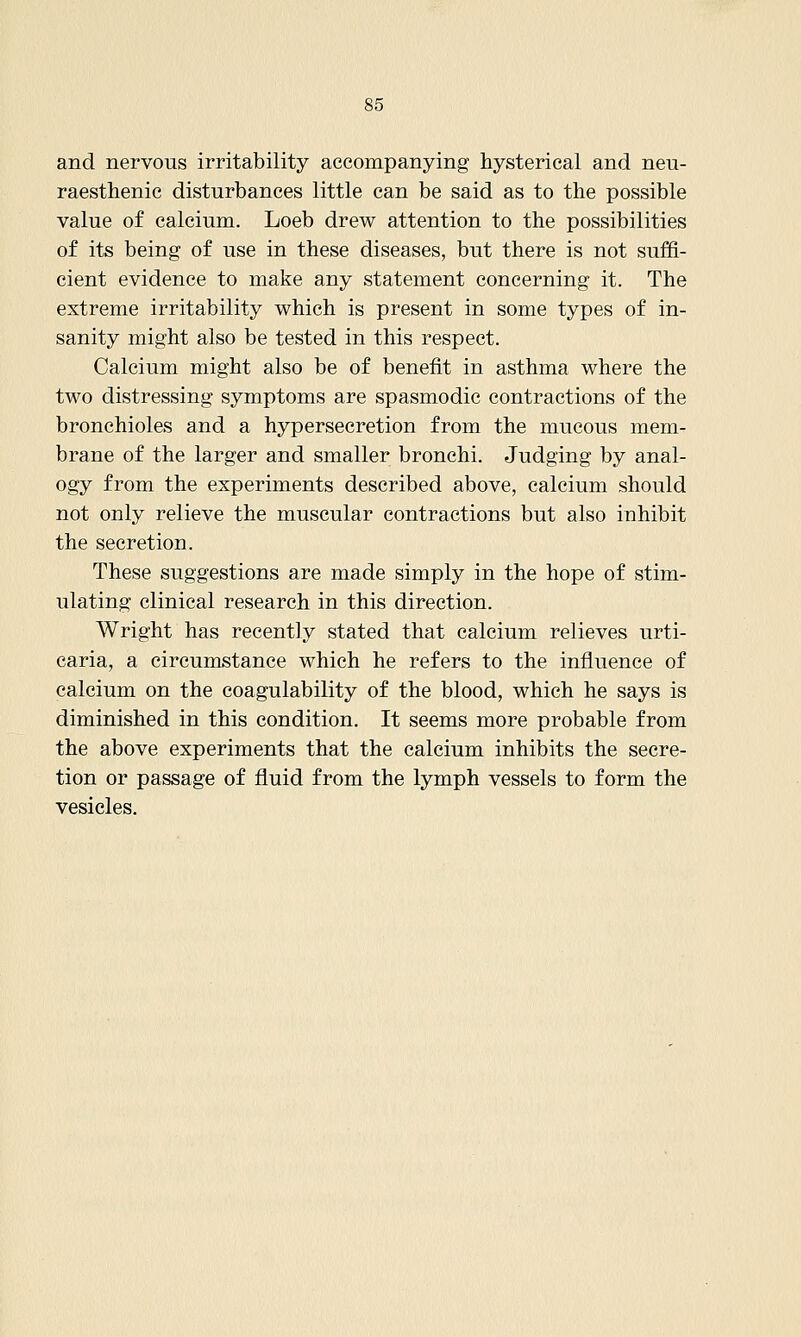 and nervous irritability accompanying hysterical and neu- raesthenic disturbances little can be said as to the possible value of calcium. Loeb drew attention to the possibilities of its being of use in these diseases, but there is not suffi- cient evidence to make any statement concerning it. The extreme irritability which is present in some types of in- sanity might also be tested in this respect. Calcium might also be of benefit in asthma where the two distressing symptoms are spasmodic contractions of the bronchioles and a hypersecretion from the mucous mem- brane of the larger and smaller bronchi. Judging by anal- ogy from the experiments described above, calcium should not only relieve the muscular contractions but also inhibit the secretion. These suggestions are made simply in the hope of stim- ulating clinical research in this direction. Wright has recently stated that calcium relieves urti- caria, a circumstance which he refers to the influence of calcium on the coagulability of the blood, which he says is diminished in this condition. It seems more probable from the above experiments that the calcium inhibits the secre- tion or passage of fluid from the lymph vessels to form the vesicles.