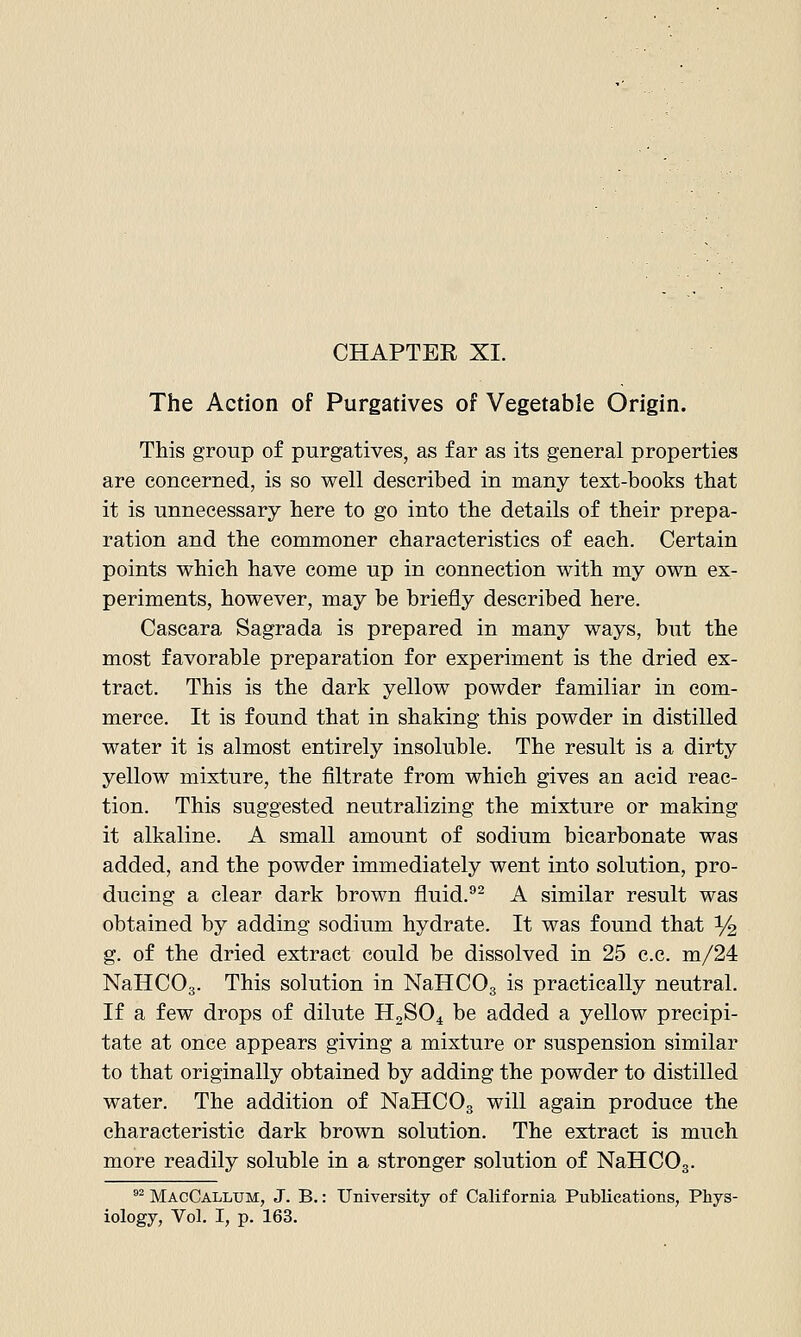 The Action of Purgatives of Vegetable Origin. This group of purgatives, as far as its general properties are concerned, is so well described in many text-books that it is unnecessary here to go into the details of their prepa- ration and the commoner characteristics of each. Certain points which have come up in connection with my own ex- periments, however, may be briefly described here. Cascara Sagrada is prepared in many ways, but the most favorable preparation for experiment is the dried ex- tract. This is the dark yellow powder familiar in com- merce. It is found that in shaking this powder in distilled water it is almost entirely insoluble. The result is a dirty yellow mixture, the filtrate from which gives an acid reac- tion. This suggested neutralizing the mixture or making it alkaline. A small amount of sodium bicarbonate was added, and the powder immediately went into solution, pro- ducing a clear dark brown fluid.^^ A similar result was obtained by adding sodium hydrate. It was found that % g. of the dried extract could be dissolved in 25 c.c. m/24 NaHCOg. This solution in NaHCOg is practically neutral. If a few drops of dilute HoSO^ be added a yellow precipi- tate at once appears giving a mixture or suspension similar to that originally obtained by adding the powder to distilled water. The addition of NaHCOg will again produce the characteristic dark brown solution. The extract is much more readily soluble in a stronger solution of NaHCOg. °^ MacCallum, J. B.: University of California Publications, Phys- iology, Vol. I, p. 163.