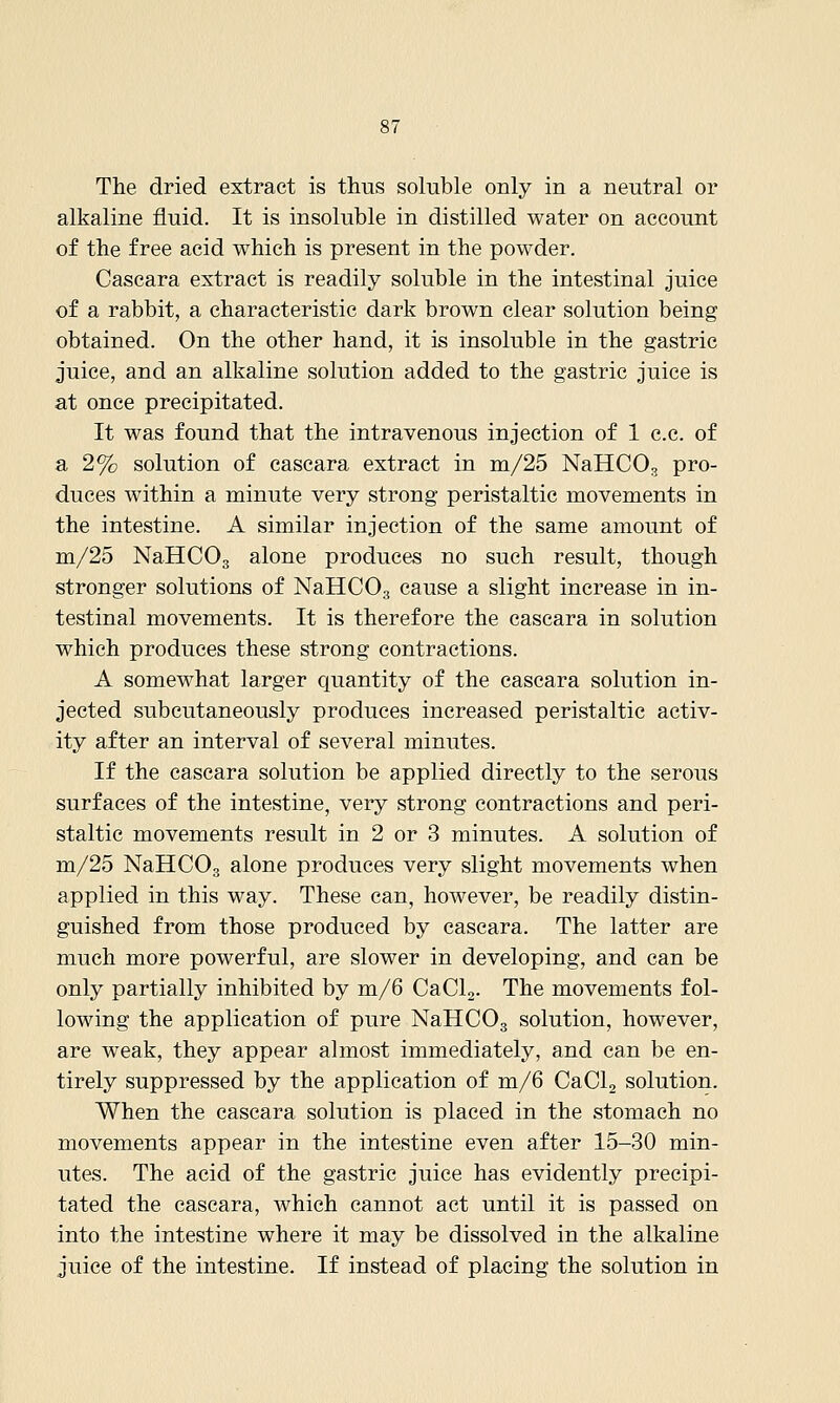 The dried extract is thus soluble only in a neutral or alkaline fluid. It is insoluble in distilled water on account of the free acid which is present in the powder. Cascara extract is readily soluble in the intestinal juice of a rabbit, a characteristic dark brown clear solution being obtained. On the other hand, it is insoluble in the gastric juice, and an alkaline solution added to the gastric juice is at once precipitated. It was found that the intravenous injection of 1 c.c. of a 2% solution of cascara extract in m/25 NaHCOg pro- duces within a minute very strong peristaltic movements in the intestine. A similar injection of the same amount of m/25 NaHCOg alone produces no such result, though stronger solutions of NaHCOg cause a slight increase in in- testinal movements. It is therefore the cascara in solution which produces these strong contractions. A somewhat larger quantity of the cascara solution in- jected subeutaneously produces increased peristaltic activ- ity after an interval of several minutes. If the cascara solution be applied directly to the serous surfaces of the intestine, very strong contractions and peri- staltic movements result in 2 or 3 minutes. A solution of m/25 NaHCO, alone produces very slight movements when applied in this way. These can, however, be readily distin- guished from those produced by cascara. The latter are much more powerful, are slower in developing, and can be only partially inhibited by m/6 CaCL- The movements fol- lowing the application of pure NaHCOg solution, however, are weak, they appear almost immediately, and can be en- tirely suppressed by the application of m/6 CaCla solution. When the cascara solution is placed in the stomach no movements appear in the intestine even after 15-30 min- utes. The acid of the gastric juice has evidently precipi- tated the cascara, which cannot act until it is passed on into the intestine where it may be dissolved in the alkaline juice of the intestine. If instead of placing the solution in