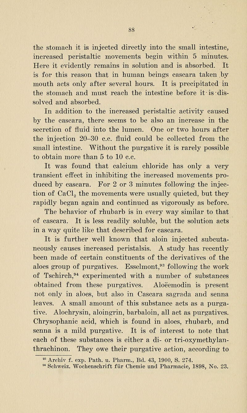 the stomach it is injected directly into the small intestine, increased peristaltic movements begin within 5 minutes. Here it evidently remains in solution and is absorbed. It is for this reason that in human beings cascara taken ,by mouth acts only after several hours. It is precipitated in the stomach and must reach the intestine before it is'dis- solved and absorbed. In addition to the increased peristaltic activity caused by the cascara, there seems to be also an increase in the secretion of fluid into the lumen. One or two hours after the injection 20-30 c.c. fluid could be collected from the small intestine. Without the purgative it is rarely possible to obtain more than 5 to 10 c.c. It was found that calcium chloride has only a very transient effect in inhibiting the increased movements pro- duced by cascara. For 2 or 3 minutes following the injec- tion of CaClg the movements were usually quieted, but they rapidly began again and continued as vigorously as before. The behavior of rhubarb is in every way similar to that of cascara. It is less readily soluble, but the solution acts in a way quite like that described for cascara. It is further well known that aloin injected subcuta- neously causes increased peristalsis. A study has recently been made of certain constituents of the derivatives of the aloes group of purgatives. Esselmont,''^ following the work of Tschirch,^* experimented with a number of substances obtained from these purgatives. Aloeemodin is present not only in aloes, but also in Cascara sagrada and senna leaves. A small amount of this substance acts as a purga- tive. Alochrysin, aloingrin, barbaloin, all act as purgatives. Chrysophanic acid, which is found in aloes, rhubarb, and senna is a mild purgative. It is of interest to note that each of these substances is either a di- or tri-oxymethylan- thrachinon. They owe their purgative action, according to »^ Archiv f. exp. Path. u. Pharm., Bd. 43, 1900, S. 274. ^ Schweiz. Wochenschrift fiir Chemie und Pharmacie, 1898, No. 23.