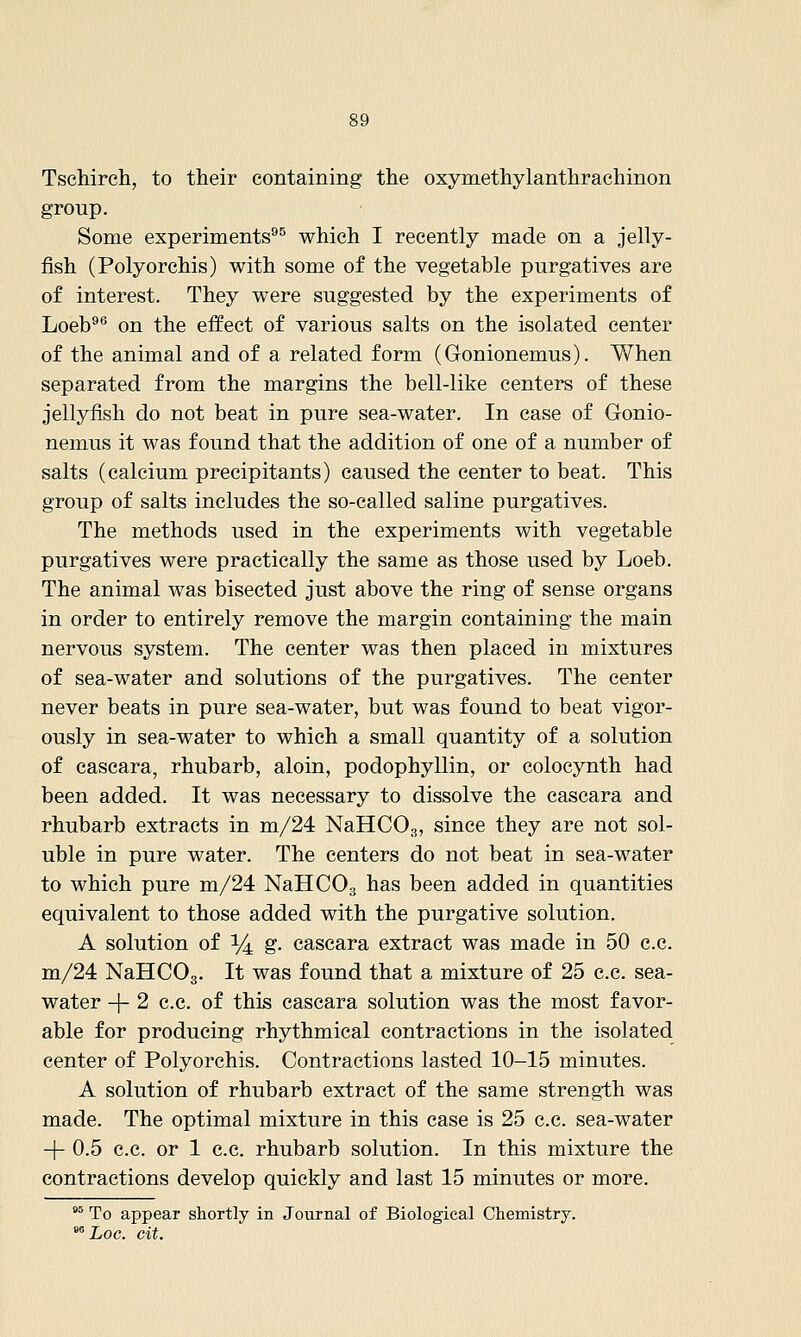 Tschireh, to their containing the oxymethylanthrachinon group. Some experiments^^ which I recently made on a jelly- fish (Polyorchis) with some of the vegetable purgatives are of interest. They were suggested by the experiments of Loeb^*' on the effect of various salts on the isolated center of the animal and of a related form (Gonionemus). When separated from the margins the bell-like centers of these jellyfish do not beat in pure sea-water. In case of Gonio- nemus it was found that the addition of one of a number of salts (calcium precipitants) caused the center to beat. This group of salts includes the so-called saline purgatives. The methods used in the experiments with vegetable purgatives were practically the same as those used by Loeb. The animal was bisected just above the ring of sense organs in order to entirely remove the margin containing the main nervous system. The center was then placed in mixtures of sea-water and solutions of the purgatives. The center never beats in pure sea-water, but was found to beat vigor- ously in sea-water to which a small quantity of a solution of cascara, rhubarb, aloin, podophyllin, or colocynth had been added. It was necessary to dissolve the cascara and rhubarb extracts in m/24 NaHCOg, since they are not sol- uble in pure water. The centers do not beat in sea-water to which pure m/24 NaHCOg has been added in quantities equivalent to those added with the purgative solution. A solution of i^ g. cascara extract was made in 50 c.c. m/24 NaHCOg. It was found that a mixture of 25 c.c. sea- water -|- 2 c.c. of this cascara solution was the most favor- able for producing rhythmical contractions in the isolated center of Polyorchis. Contractions lasted 10-15 minutes. A solution of rhubarb extract of the same strength was made. The optimal mixture in this case is 25 c.c. sea-water -f- 0.5 c.c. or 1 c.c. rhubarb solution. In this mixture the contractions develop quickly and last 15 minutes or more. °° To appear shortly in Journal of Biological Chemistry. ^^ Loc. cit.