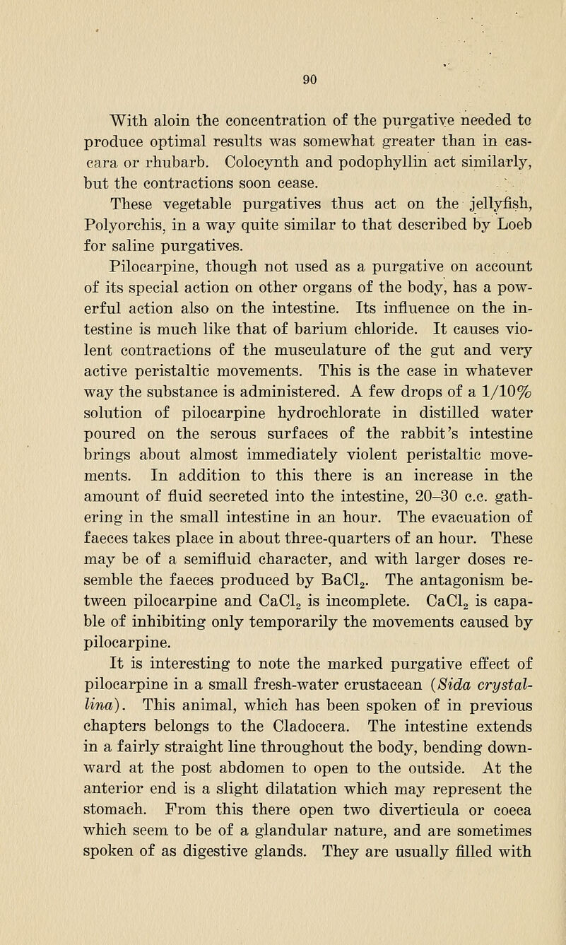 With aloin the concentration of the purgative needed to produce optimal results was somewhat greater than in cas- cara or rhubarb. Colocynth and podophyllin act similarly, but the contractions soon cease. ^ These vegetable purgatives thus act on the jellyfish, Polyorchis, in a way quite similar to that described by Loeb for saline purgatives. Pilocarpine, though not used as a purgative on account of its special action on other organs of the body, has a pow- erful action also on the intestine. Its influence on the in- testine is much like that of barium chloride. It causes vio- lent contractions of the musculature of the gut and very active peristaltic movements. This is the case in whatever way the substance is administered. A few drops of a 1/10% solution of pilocarpine hydrochlorate in distilled water poured on the serous surfaces of the rabbit's intestine brings about almost immediately violent peristaltic move- ments. In addition to this there is an increase in the amount of fluid secreted into the intestine, 20-30 c.c. gath- ering in the small intestine in an hour. The evacuation of faeces takes place in about three-quarters of an hour. These may be of a semifluid character, and with larger doses re- semble the faeces produced by BaClg. The antagonism be- tween pilocarpine and CaClg is incomplete. CaClg is capa- ble of inhibiting only temporarily the movements caused by pilocarpine. It is interesting to note the marked purgative effect of pilocarpine in a small fresh-water crustacean (Sida crystal- Una). This animal, which has been spoken of in previous chapters belongs to the Cladocera. The intestine extends in a fairly straight line throughout the body, bending down- ward at the post abdomen to open to the outside. At the anterior end is a slight dilatation which may represent the stomach. From this there open two diverticula or coeca which seem to be of a glandular nature, and are sometimes spoken of as digestive glands. They are usually filled with