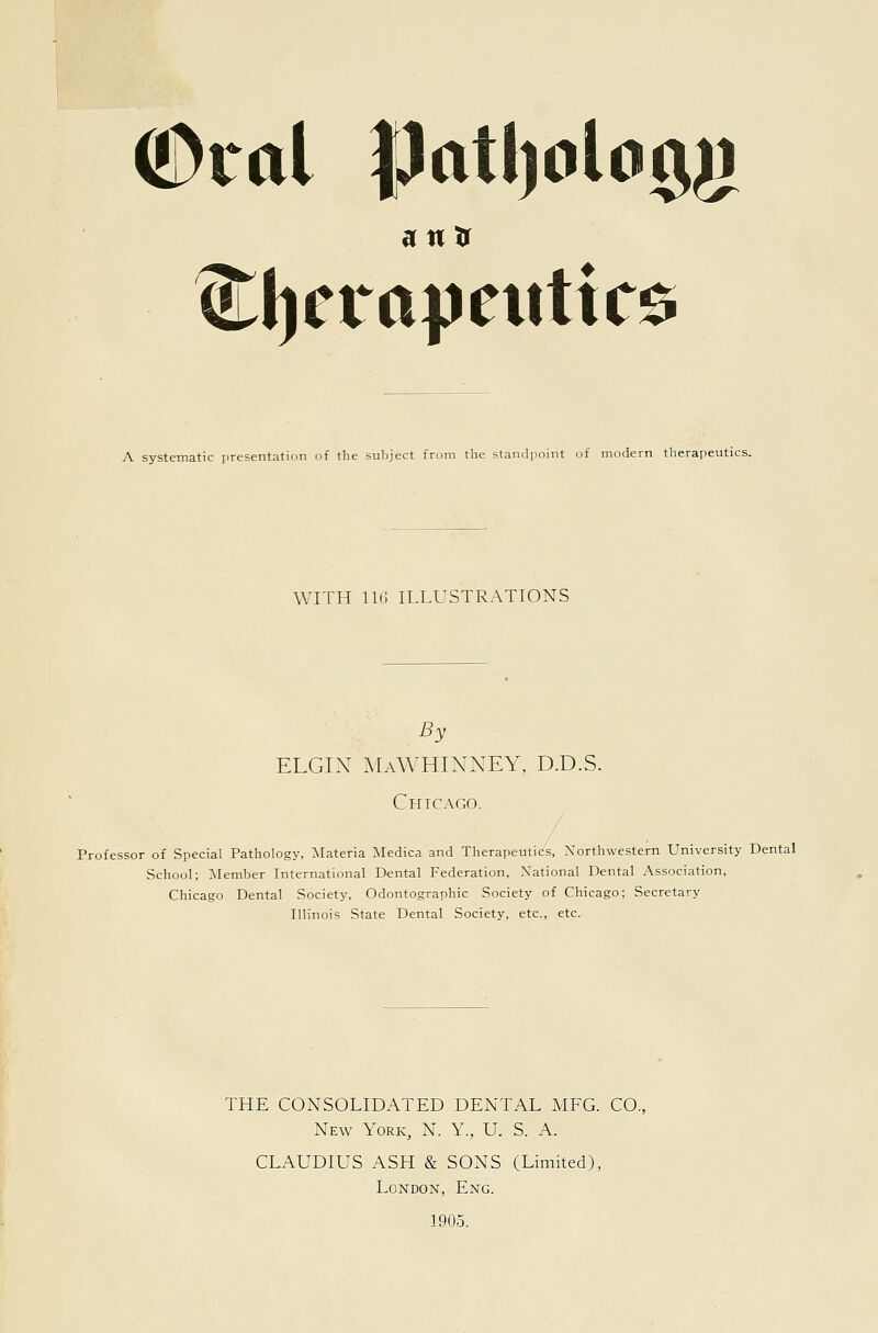 (•Dial patl)olomj a n tr ^J)eiapeiittC0 A systematic presentation of the suljject from the standpoint of modern therapeutics. WITH 11(1 ILLUSTRATIONS By ELGIN ^IaWHINNEY, D.D.S. Chicago. Professor of Special Pathology, Materia Medica and Therapeutics, Northwestern University Dental School; Member International Dental Federation, National Dental Association, Chicago Dental Society, Odontographic Society of Chicago; Secretary Illinois State Dental Society, etc., etc. THE CONSOLIDATED DENTAL MFG. CO. New York, N. Y., U. S. A. CLAUDIUS ASH & SONS (Limited), London, Eng. 1905.