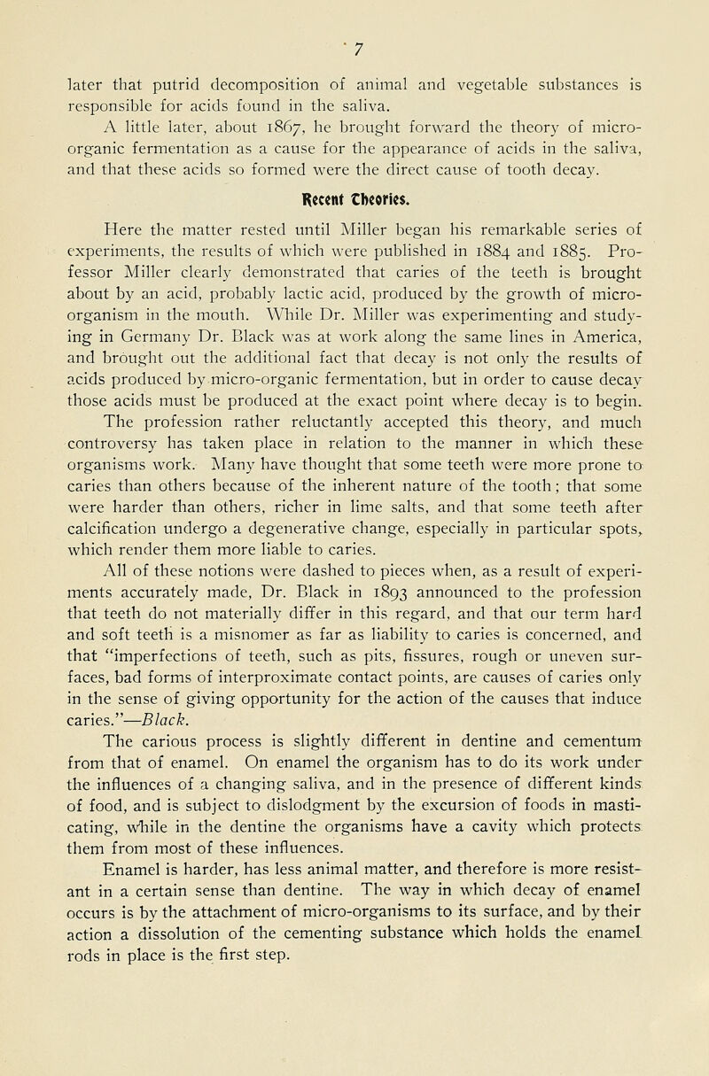 later that putrid decomposition of animal and vegetable substances is responsible for acids found in the saliva. A little later, about 1867, he brought forward the theory of micro- organic fermentation as a cause for the appearance of acids in the saliva, and that these acids so formed were the direct cause of tooth decay. Recent Cbecrlcs. Here the matter rested until Miller began his remarkable series of experim.ents, the results of which were published in 1884 and 1885. Pro- fessor Miller clearly demonstrated that caries of the teeth is brought about by an acid, probably lactic acid, produced by the growth of micro- organism in the mouth. While Dr. Miller was experimenting and study- ing in Germany Dr. Black was at work along the same lines in America, and brought out the additional fact that decay is not only the results of acids produced by micro-organic fermentation, but in order to cause decay^ those acids must be produced at the exact point where decay is to begin. The profession rather reluctantly accepted this theory, and much controversy has taken place in relation to the manner in which these organisms work. Many have thought that some teeth were more prone to caries than others because of the inherent nature of the tooth; that some were harder than others, richer in lime salts, and that some teeth after calcification undergo a degenerative change, especially in particular spots^ which render them more liable to caries. All of these notions were dashed to pieces when, as a result of experi- ments accurately made. Dr. Black in 1893 announced to the profession that teeth do not materially differ in this regard, and that our term hard and soft teeth is a misnomer as far as liability to caries is concerned, and that imperfections of teeth, such as pits, fissures, rough or uneven sur- faces, bad forms of interproximate contact points, are causes of caries only in the sense of giving opportunity for the action of the causes that induce caries.—Black. The carious process is slightly different in dentine and cementum from that of enamel. On enamel the organism has to do its work under the influences of a changing saliva, and in the presence of different kinds of food, and is subject to dislodgment by the excursion of foods in masti- cating, while in the dentine the organisms have a cavity which protects, them from most of these influences. Enamel is harder, has less animal matter, and therefore is more resist- ant in a certain sense than dentine. The way in which decay of enamel occurs is by the attachment of micro-organisms to its surface, and by their action a dissolution of the cementing substance which holds the enamel rods in place is the first step.