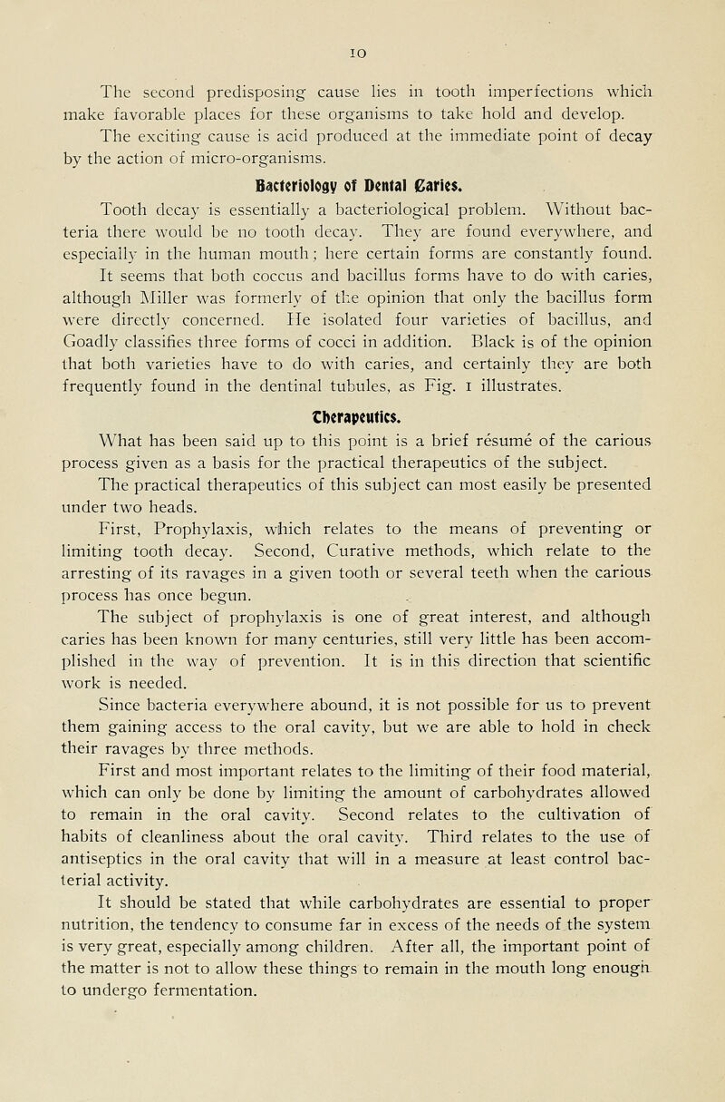 lO The second predisposing cause lies in tooth imperfections which make favorable places for these organisms to take hold and develop. The exciting cause is acid produced at the immediate point of decay by the action of micro-organisms. Bsctcriology of Dental Caries. Tooth decay is essentially a bacteriological problem. Without bac- teria there would be no tooth decay. They are found everywhere, and especially in the human mouth; here certain forms are constantly found. It seems that both coccus and bacillus forms have to do with caries, although Miller was formerly of the opinion that only the bacillus form were directly concerned. He isolated four varieties of bacillus, and Goadly classifies three forms of cocci in addition. Black is of the opinion that both varieties have to do with caries, and certainly they are both frequently found in the dentinal tubules, as Fig. i illustrates. Cberapeutics. What has been said up to this point is a brief resume of the carious process given as a basis for the practical therapeutics of the subject. The practical therapeutics of this subject can most easily be presented under two heads. First, Prophylaxis, which relates to the means of preventing or limiting tooth decay. Second, Curative methods, which relate to the arresting of its ravages in a given tooth or several teeth when the carious process has once begun. The subject of prophylaxis is one of great interest, and although caries has been known for many centuries, still very little has been accom- plished in the way of prevention. It is in this direction that scientific work is needed. Since bacteria everywhere abound, it is not possible for us to prevent them gaining access to the oral cavity, but we are able to hold in check their ravages by three methods. First and most important relates to the limiting of their food material, which can only be done by limiting the amount of carbohydrates allowed to remain in the oral cavity. Second relates to the cultivation of habits of cleanliness about the oral cavity. Third relates to the use of antiseptics in the oral cavity that will in a measure at least control bac- terial activity. It should be stated that while carbohydrates are essential to proper nutrition, the tendency to consume far in excess of the needs of the system is very great, especially among children. After all, the important point of the matter is not to allow these things to remain in the mouth long enough to undergo fermentation.