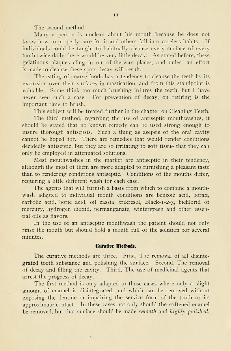 The second method. Many a person is unclean about his mouth because he does not know how to properly care for it and others fall into careless habits. If individuals could be taught to habitually cleanse every surface of every tooth twice daily there would be very little decay. As stated before, these gelatinous plaques cling in out-of-the-way places, and unless an efifort is made to cleanse these spots decay will result. The eating of coarse foods has a tendency to cleanse the teeth by its excursion over their surfaces in mastication, and from this standpoint is valuable. Some think too much brushing injures the teeth, but I have never seen such a case. For prevention of decay, on retiring is the important time to brush. This subject will be treated further in the chapter on Cleaning Teeth. The third method, regarding the use of antiseptic mouthwashes, it should be stated that no known remedy can be used strong enough to insure thorough antisepsis. Such a thing as asepsis of the oral cavity cannot be hoped for. There are remedies that would render conditions decidedly antiseptic, but they are so irritating to soft tissue that they can only be employed in attenuated solutions. Most mouthwashes in the market are antiseptic in their tendency, although the most of them are more adapted to furnishing a pleasant taste than to rendering conditions antiseptic. Conditions of the mouths differ, requiring a little different wash for each case. The agents that will furnish a basis from which to combine a mouth- wash adapted to individual mouth conditions are benzoic acid, borax,, carbolic acid, boric acid, oil cassia, trikresol, Black-1-2-3, bichlorid of mercury, hydrogen dioxid, permanganate, wintergreen and other essen- tial oils as flavors. In the use of an antiseptic mouthwash the patient should not only rinse the mouth but should hold a mouth full of the solution for several minutes. €uratiDe methods. The curative methods are three. First, The removal of all disinte- grated tooth substance and polishing the surface. Second, The removal of decay and filling the cavity. Third, The use of medicinal agents that arrest the progress of decay. The first method is only adapted to those cases where only a slight amount of enamel is disintegrated, and which can be removed without exposing the dentine or impairing the service form of the tooth or its approximate contact. In these cases not only should the softened enamel be removed, but that surface should be made smooth and highly polished.