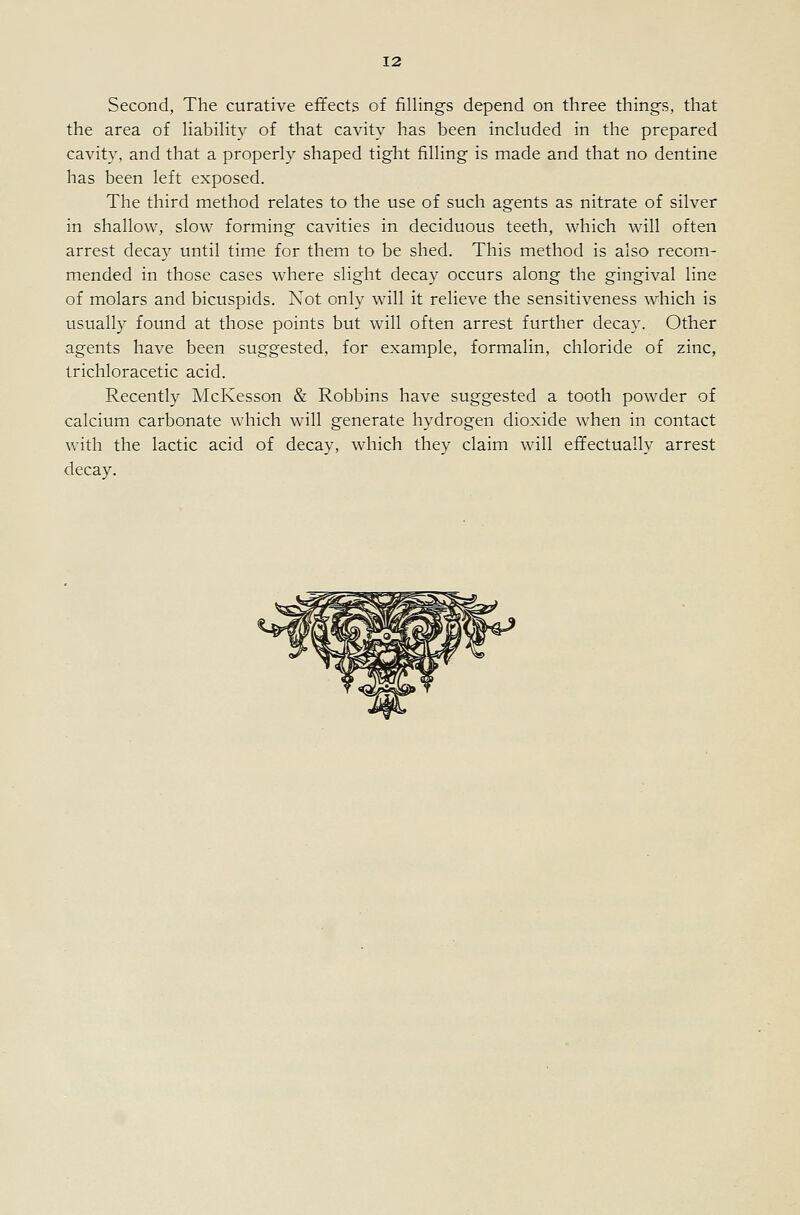 Second, The curative effects of fillings depend on three things, that the area of liability of that cavity has been included in the prepared cavity, and that a properly shaped tight filling is made and that no dentine has been left exposed. The third method relates to the use of such agents as nitrate of silver in shallow, slow forming cavities in deciduous teeth, which will often arrest decay until time for them to be shed. This method is also recom- mended in those cases where slight decay occurs along the gingival line of molars and bicuspids. Not only will it relieve the sensitiveness which is usually found at those points but will often arrest further decay. Other agents have been suggested, for example, formalin, chloride of zinc, trichloracetic acid. Recently McKesson & Robbins have suggested a tooth powder of calcium carbonate which will generate hydrogen dioxide when in contact with the lactic acid of decay, which they claim will effectually arrest decay.