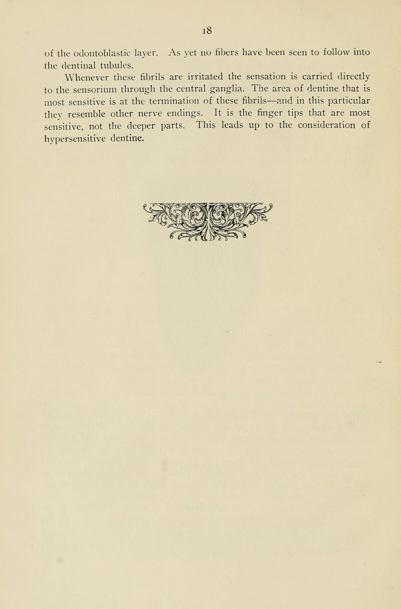 ihe dentinal tubules. Whenever these fibrils are irritated the sensation is carried directly to the sensorium through the central ganglia. The area of dentine that is most sensitive is at the termination of these fibrils—and in this particular they resemble other nerve endings. It is the finger tips that are most sensitive, not the deeper parts. This leads up to the consideration of hypersensitive dentine.