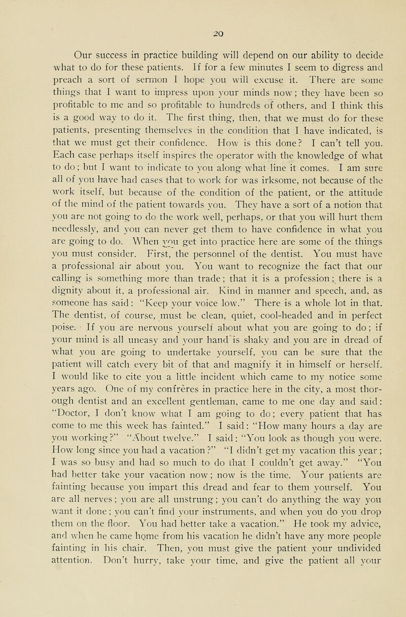 Our success in practice building will depend on our ability to decide what to do for these patients. If for a few minutes I seem to digress and preach a sort of sermon I hope you will excuse it. There are some things that I want to impress upon your minds now; they have been so profitable to me and so profitable to hundreds of others, and I think this is a good way to do it. The first thing, then, that we must do for these patients, presenting themselves in the condition that I have indicated, is that we must get their confidence. How is this done? I can't tell you. Each case perhaps itself inspires the operator with the knowledge of what to do; but I want to indicate to you along what line it comes. I am sure all of you have had cases that to work for was irksome, not because of the work itself, but because of the condition of the patient, or the attitude of the mind of the patient towards you. They have a sort of a notion that you are not going to do the work well, perhaps, or that you will hurt them needlessly, and you can never get them to have confidence in what you are going to do. When you get into practice here are some of the things you must consider. First, the personnel of the dentist. You must have a professional air about you. You want to recognize the fact that our calling is something more than trade; that it is a profession; there is a dignity about it, a professional air. Kind in manner and speech, and, as someone has said: Keep your voice low. There is a whole lot in that. The dentist, of course, must be clean, quiet, cool-headed and in perfect poise. ■ If you are nervous yourself about what you are going to do; if your mind is all uneasy and your hand is shaky and you are in dread of what you are going to undertake yourself, you can be sure that the patient will catch every bit of that and magnify it in himself or herself. I would like to cite you a little incident which came to my notice some years ago. One of my confreres in practice here in the city, a most thor- ough dentist and an excellent gentleman, came to me one day and said: Doctor, I don't know what I am going to do; every patient that has come to me this week has fainted. I said: How many hours a day are you working? About twelve. I said: You look as though you were. How long since you had a vacation ? I didn't get my vacation this year ; I was so busy and had so much to do that I couldn't get away. You had better take your vacation now; now is the time. Your patients are fainting because you impart this dread and fear to them yourself. You are all nerves; you are all unstrung; you can't do anything the way you want it done; you can't find your instruments, and when you do you drop them on the floor. You had better take a vacation. He took my advice, and when he came hgme from his vacation he didn't have any more people fainting in his chair. Then, you must give the patient your undivided attention. Don't hurry, take your time, and give the patient all your