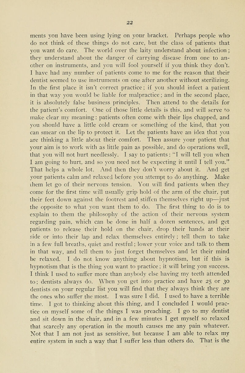 ments you have been using lying on your bracket. Perhaps people who* do not think of these things do not care, but the class of patients that you want do care. The world over the laity understand about infection; they understand about the danger of carrying disease from one to an- other on instruments, and you will fool yourself if you think they don't. I have had any number of patients come to me for the reason that their dentist seemed to use instruments on one after another without sterilizing. In the first place it isn't correct practice; if you should infect a patient in that way you would be liable for malpractice; and in the second place, it is absolutely false business principles. Then attend to the details for the patient's comfort. One of those little details is this, and will serve to make clear my meaning: patients often come with their lips chapped, and you should have a little cold cream or something of the kind, that you can smear on the lip to protect it. Let the patients have an idea that you are thinking a little about their comfort. Then assure your patient that your aim is to work with as little pain as possible, and do operations well, that you will not hurt needlessly. I say to patients: 'T will tell you when I am going to hurt, and so you need not be expecting it until I tell you.'^ That helps a whole lot. And then they don't worry about it. And get your patients calm and relaxed before you attempt to do anything. Make Lhem let go of their nervous tension. You will find patients when they come for the first time will usually grip hold of the arm of the chair, put their feet down against the footrest and stififen themselves right up—just the opposite to what you want them to do. The first thing to do is to explain to them the philosophy of the action of their nervous system regarding pain, which can be done in half a dozen sentences, and get patients to release their hold on the chair, drop their hands at their side or into their lap and relax themselves entirely; tell them to take in a few full breaths, quiet and restful; lower your voice and talk to them in that way, and tell them to Just forget themselves and let their mind be relaxed. I do not know anything about hypnotism, but if this is hypnotism that is the thing you want to practice; it will bring you success, I think I used to suffer more than anybody else having my teeth attended to; dentists always do. When you get into practice and have 25 or 30 dentists on your regular list you will find that they always think they are the ones who suffer the most. I was sure I did. I used to have a terrible time. I got to thinking about this thing, and I concluded I would prac- tice on myself some of the things I was preaching. I go to my dentist and sit down in the chair, and in a few minutes I get myself so relaxed that scarcely any operation in the mouth causes me any pain whatever. Not that I am not just as sensitive, but because I am able to relax my entire system in such a way that I suffer less than others do. That is the