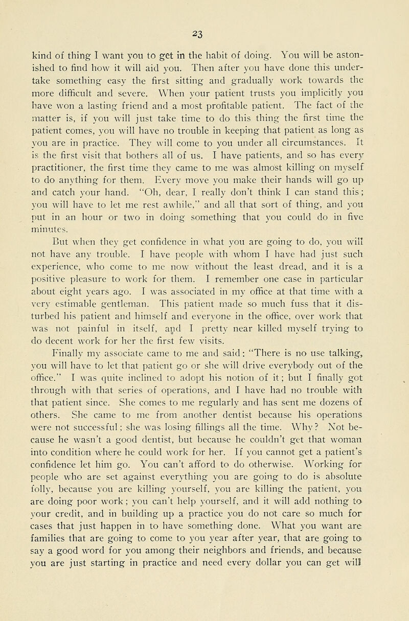 kind of thing I want you to get in the habit of doing. You will be aston- ished to find how it will aid you. Then after you have done this under- take something easy the first sitting and gradually work towards the more difficult and severe. When your patient trusts you implicitly you have won a lasting friend and a most profitable patient. The fact of the matter is, if you will just take time to do this thing the first time the patient comes, you will have no trouble in keeping that patient as long as you are in practice. They will come to you under all circumstances. It is the first visit that bothers all of us. I have patients, and so has every practitioner, the first time they came to me was almost killing on myself to do anything for them. Every move you make their hands will go up and catch your hand. Oh, dear, I really don't think I can stand this; you will have to let me rest awhile, and all that sort of thing, and you put in an hour or two in doing something that you could do in five minutes. But when they get confidence in what you are going to do, you will not have any trouble. I have people with whom I have had just such experience, who come to me now v/ithout the least dread, and it is a positive pleasure to work for them. I remember one case in particular about eight years ago. I was associated in my office at that time with a very estimable gentleman. This patient made so much fuss that it dis- turbed his patient and himself and everyone in the office, over work that was not painful in itself, and I pretty near killed myself trying to do decent work for her the first few visits. Finally my associate came to me and said: There is no use talking, you will have to let that patient go or she will drive everybody out of the office. I was quite inclined to adopt his notion of it; but I finally got through with that series of operations, and I have had no trouble with that patient since. She comes to me regularly and has sent me dozens of others. She came to me from another dentist because his operations were not successful; she was losing fillings all the time. Why ? Not be- cause he wasn't a good dentist, but because he couldn't get that woman into condition where he could work for her. If you cannot get a patient's confidence let him go. You can't afford to do otherwise. Working for people who are set against everything you are going to do is absolute folly, because you are killing yourself, you are killing the patient, you are doing poor work; you can't help yourself, and it will add nothing to your credit, and in building up a practice you do not care so much for cases that just happen in to have something done. What you want are families that are going to come to you year after year, that are going to say a good word for you among their neighbors and friends, and because you are just starting in practice and need every dollar you can get will