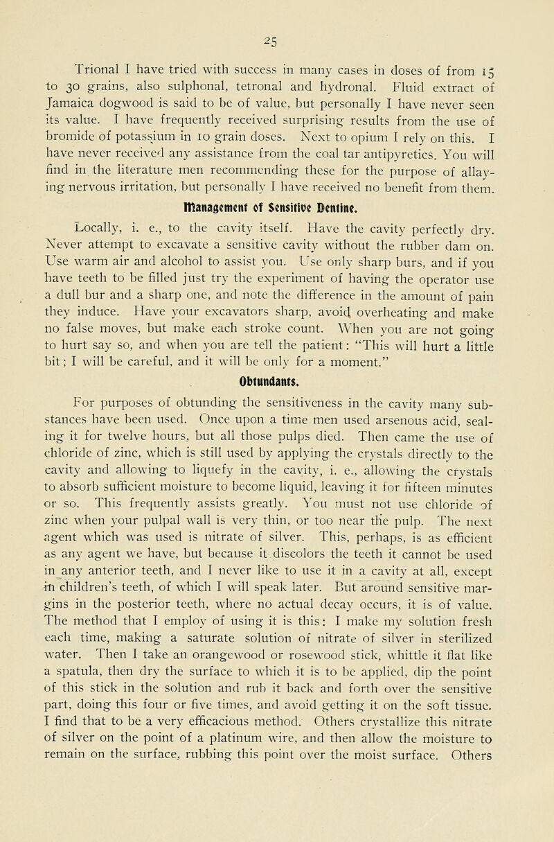 Trional I have tried with success in many cases in doses of from 15 to 30 grains, also sulphonal, tetronal and hydronal. Fhiid extract of Jamaica dogwood is said to be of value, but personally I have never seen its value. I have frequently received surprising results from the use of bromide of potassjum in 10 grain doses. Next to opium I rely on this. I have never received any assistance f rOm the coal tar antipyretics. You will find in the literature men recommending these for the purpose of allay- ing nervous irritation, but personally I have received no benefit from them. ntanasemcnt of Sensitive Dentine. Locally, i. e., to the cavity itself. Have the cavity perfectly dry. Never attempt to excavate a sensitive cavity without the rubber dam on. Use warm air and alcohol to assist you. Use only sharp burs, and if you have teeth to be filled just try the experiment of having the operator use a dull bur and a sharp one, and note the difference in the amount of pain they induce. Have your excavators sharp, avoid overheating and make no false moves, but make each stroke count. When you are not going to hurt say so, and when you are tell the patient: This will hurt a little bit; I will be careful, and it will be only for a moment. Obtundents. For purposes of obtunding the sensitiveness in the cavity many sub- stances have been used. Once upon a time men used arsenous acid, seal- ing it for twelve hours, but all those pulps died. Then came the use of chloride of zinc, which is still used by applying the crystals directly to the cavity and allowing to liquefy in the cavity, i. e., allowing the crystals to absorb sufficient moisture to become liquid, leaving it tor fifteen minutes or so. This frequently assists greatly. You must not use chloride of zinc when your pulpal wall is very thin, or too near the pulp. The next agent which was used is nitrate of silver. This, perhaps, is as efficient as any agent we have, but because it discolors the teeth it cannot be used inany anterior teeth, and I never like to use it in a cavity at all, except in children's teeth, of which I will speak later. But around sensitive mar- gins in the posterior teeth, where no actual decay occurs, it is of value. The method that I employ of using it is this: I make my solution fresh each time, making a saturate solution of nitrate of silver in sterilized water. Then I take an orangewood or rosewood stick, whittle it flat like a spatula, then dry the surface to which it is to be applied, dip the point of this stick in the solution and rub it back and forth over the sensitive part, doing this four or five times, and avoid getting it on the soft tissue. I find that to be a very efficacious method. Others crystallize this nitrate of silver on the point of a platinum wire, and then allow the moisture to remain on the surface, rubbing this point over the moist surface. Others