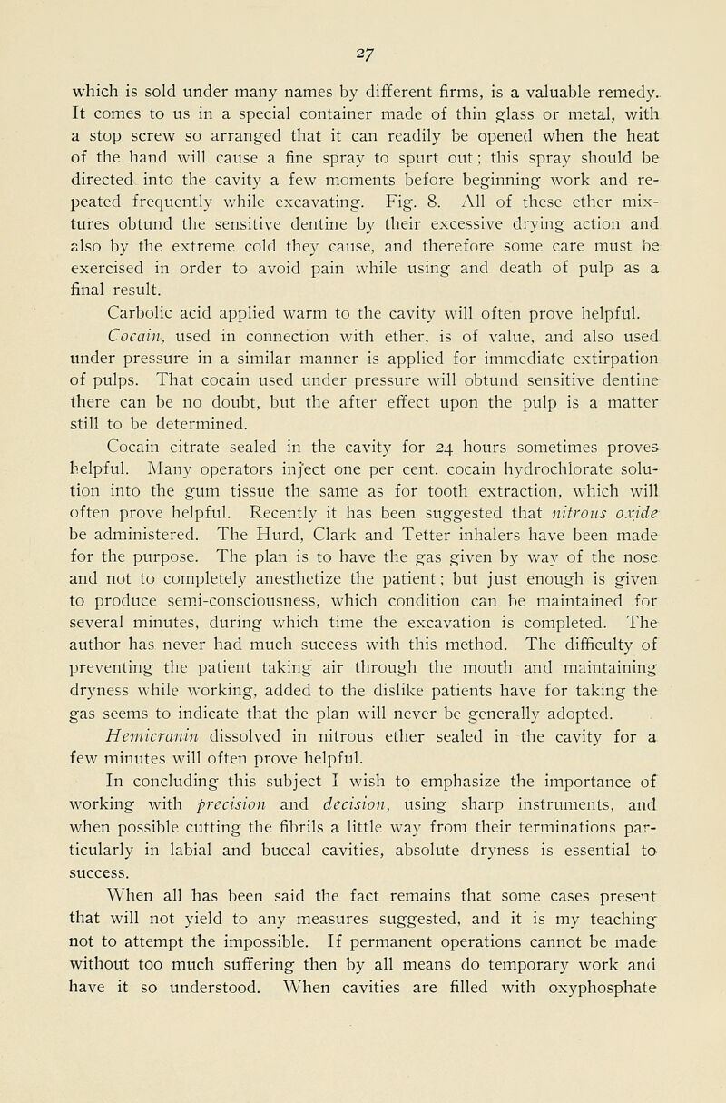 which is sold under many names by different firms, is a valuable remedy. It comes to us in a special container made of thin glass or metal, with a stop screw so arranged that it can readily be opened when the heat of the hand will cause a fine spray to spurt out; this spray should be directed into the cavity a few moments before beginning work and re- peated frequently while excavating. Fig. 8. All of these ether mix- tures obtund the sensitive dentine by their excessive drying action and also by the extreme cold the}^ cause, and therefore some care must be exercised in order to avoid pain while using and death of pulp as a final result. Carbolic acid applied warm to the cavity will often prove helpful. Cocain, used in connection with ether, is of value, and also used under pressure in a similar manner is applied for immediate extirpation of pulps. That cocain used under pressure will obtund sensitive dentine there can be no doubt, but the after effect upon the pulp is a matter still to be determined. Cocain citrate sealed in the cavity for 24 hours sometimes proves helpful. Many operators inject one per cent, cocain hydrochiorate solu- tion into the gum tissue the same as for tooth extraction, which will often prove helpful. Recently it has been suggested that nitrous oxide be administered. The Hurd, Clark and Tetter inhalers have been made for the purpose. The plan is to have the gas given by way of the nose and not to completely anesthetize the patient; but just enough is given to produce sem.i-consciousness, which condition can be maintained for several minutes, during which time the excavation is completed. The author has never had much success with this method. The difficulty of preventing the patient taking air through the mouth and maintaining dryness while working, added to the dislike patients have for taking the gas seems to indicate that the plan will never be generally adopted. Hemicranin dissolved in nitrous ether sealed in the cavity for a few minutes will often prove helpful. In concluding this subject I wish to emphasize the importance of working with precision and decision, using sharp instruments, and when possible cutting the fibrils a little way from their terminations par- ticularly in labial and buccal cavities, absolute dryness is essential ta success. When all has been said the fact remains that some cases present that will not yield to any measures suggested, and it is my teaching- not to attempt the impossible. If permanent operations cannot be made without too much suffering then by all means do temporary work and have it so understood. When cavities are filled with oxyphosphate