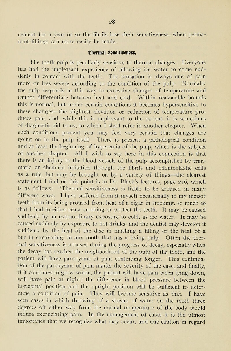 cement for a year or so the fibrils lose their sensitiveness, when perma- nent fillings can more easily be made. tbermal Sensitiveness. The tooth pulp is peculiarly sensitive to thermal changes. Everyone has had the unpleasant experience of allowing ice water to come sud- denly in contact with the teeth. The sensation is always one of pain more or less severe according to the condition of the pulp. Normally the pulp responds in this way to excessive changes of temperature and cannot differentiate between heat and cold. Within reasonable bounds this is normal, but under certain conditions it becomes hypersensitive to these changes—the slightest elevation or reduction of temperature pro- duces pain, and, while this is unpleasant to the patient, it is sometimes of diagnostic aid to us, to Which I shall refer in another chapter. When such conditions present you may feel very certain that changes are going on in the pulp itself. There is present a pathological condition and at least the beginning of hyperemia of the pulp, which is the subject of another chapter. All I wish to say here in this connection is that there is an injury to the blood vessels of the pulp accomplished by trau- matic or chemical irritation through the fibrils and odontoblastic cells as a rule, but may be brought on by a variety of things—the clearest statement I find on this point is in Dr. Black's lectures, page 216, which is as follows: Thermal sensitiveness is liable to be aroused in many different ways. I have suffered from it myself occasionally in my incisor teeth from its being aroused from heat of a cigar in smoking, so much so that I had to either cease smoking or protect the teeth. It may be caused suddenly by an extraordinary exposure to cold, as ice water. It may be caused suddenly by exposure to hot drinks, and the dentist may develop it suddenly by the heat of the disc in finishing a filling or the heat of a bur in excavating, in any tooth that has a living pulp. Often the ther- mal sensitiveness is aroused during the progress of decay, especially when the decay has reached the neighborhood of the pulp of the tooth, and the patient will have paroxysms of pain continuing longer. This continua- tion of the paroxysms of pain marks the severity of the case, and finally, if it continues to grow worse, the patient will have pain when lying down, will have pain at night; the difference in blood pressure between the horizontal position and the upright position wlill be sufficient to deter- mine a condition of pain. They will become sensitive as that. I have seen cases in which throwing of a stream of water on the tooth three degrees off either way from the normal temperature of the body would induce excruciating pain. In the management of cases it is the utmost importance that we recognize what may occur, and due caution in regard