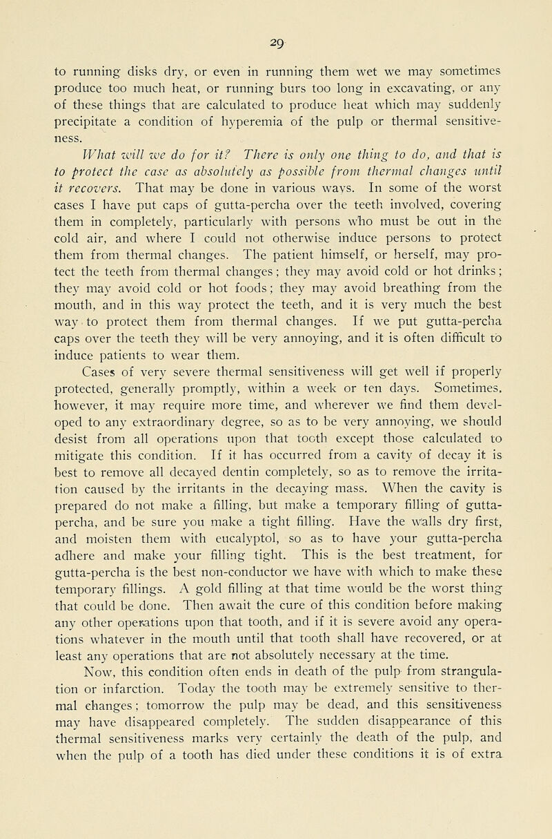 to running disks dry, or even in running them wet we may sometimes produce too much heat, or running burs too long in excavating, or any of these things that are calculated to produce heat which may suddenly precipitate a condition of hyperemia of the pulp or thermal sensitive- ness. What will we do for it? There is only one thing to do, and that is to protect the case as absolutely as possible from thermal changes until it recovers. That may be done in various wavs. In some of the worst cases I have put caps of gutta-percha over the teeth involved, covering them in completely, particularly with persons who must be out in the cold air, and where I could not otherwise induce persons to protect them from thermal changes. The patient himself, or herself, may pro- tect the teeth from thermal changes; they may avoid cold or hot drinks; they may avoid cold or hot foods; they may avoid breathing from the mouth, and in this way protect the teeth, and it is very much the best way to protect them from thermal changes. If we put gutta-percha caps over the teeth they will be very annoying, and it is often difficult to induce patients to wear them. Cases of very severe thermal sensitiveness will get well if properly protected, generally promptly, within a week or ten days. Sometimes, however, it may require more time, and wherever we find them devel- oped to any extraordinary degree, so as to be very annoying, we should desist from all operations upon that tooth except those calculated to mitigate this condition. If it has occurred from a cavity of decay it is best to remove all decayed dentin completely, so as to remove the irrita- tion caused by the irritants in the decaying mass. When the cavity is prepared do not make a filling, but make a temporary filling of gutta- percha, and be sure you make a tight filling. Have the walls dry first, and moisten them with eucalyptol, so as to have your gutta-percha adhere and make your filling tight. This is the best treatment, for gutta-percha is the best non-conductor we have with which to make these temporary fillings. A gold filling at that time would be the worst thing that could be done. Then await the cure of this condition before making any other operations upon that tooth, and if it is severe avoid any opera- tions whatever in the mouth until that tooth shall have recovered, or at least any operations that are not absolutely necessary at the time. Now, this condition often ends in death of the pulp from strangula- tion or infarction. Today the tooth may be extremely sensitive to ther- mal changes; tomorrow the pulp may be dead, and this sensitiveness may have disappeared completely. The sudden disappearance of this thermal sensitiveness marks very certainly the death of the pulp, and when the pulp of a tooth has died under these conditions it is of extra