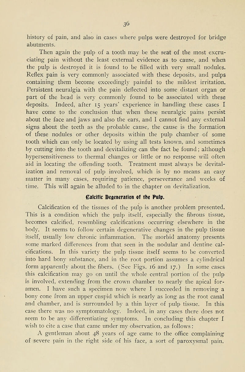 history of pain, and also in cases where pulps were destroyed for bridge abutments. Then again the pulp of a tooth may be the seat of the most excru- ciating pain without the least external evidence as to cause, and when the pulp is destroyed it is found to be filled with very small nodules. Reflex pain is very commonly associated with these deposits, and pulps containing them become exceedingly painful to the mildest irritation. Persistent neuralgia with the pain deflected into some distant organ or part of the head is very commonly found to be associated with these deposits. Indeed, after 15 years' experience in handling these cases I have come to the conclusion that when these neuralgic pains persist about the face and jaws and also the ears, and I cannot find any external signs about the teeth as the probable cause, the cause is the formation of these nodules or other deposits within the pulp chamber of some tooth which can only be located by using all tests known, and sometimes by cutting into the tooth and devitalizing can the fact be found; although hypersensitiveness to thermal changes or little or no response will often aid in locating the offending tooth. Treatment must always be devital- ization and removal of pulp involved, which is by no means an easy matter in many cases, requiring patience, perseverance and weeks of time. This will again be alluded to in the chapter on devitalization. Calcific Degeneration of tbe Pulp. Calcification of the tissues of the pulp is another problem presented. This is a condition which the pulp itself, especially the fibrous tissue, becomes calcified, resembling calcifications occurring elsewhere in the body. It seems to follow certain degenerative changes in the pulp tissue itself, usually low chronic inflammation. The morbid anatomy presents some marked differences from that seen in the nodular and dentine cal- cifications. In this variety the pulp tissue itself seems to be converted into hard bony substance, and in the root portion assumes a cylindrical form apparently about the fibers. (See Figs. 16 and 17.) In some cases this calcification may go on until the whole central portion of the pulp is involved, extending from the crown chamber to nearly the apical for- amen. I have such a specimen now where I succeeded in removing a bony cone from an upper cuspid which is nearly as long as the root canal and chamber, and is surrounded by a thin layer of pulp tissue. In this case there was no symptomatology. Indeed, in any cases there does not seem to be any differentiating symptoms. In concluding this chapter I wish to cite a case that came under my observation, as follows: A gentleman about 48 years of age came to the office complaining of severe pain in the right side of his face, a sort of paroxysmal pain.