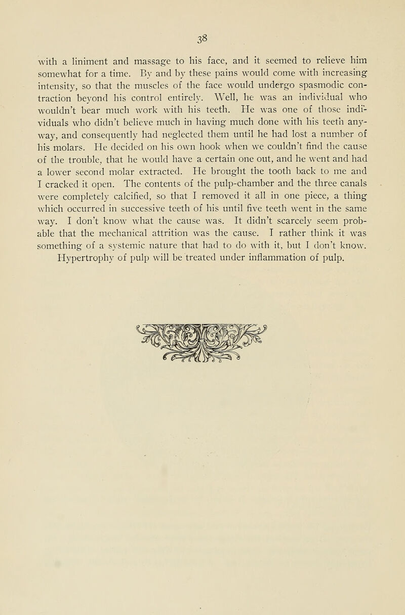 with a liniment and massage to his face, and it seemed to relieve him somewhat for a time. By and by these pains would come with increasing intensity, so that the muscles of the face would undergo spasmodic con- traction beyond his control entirely. Well, he was an individual who wouldn't bear much work with his teeth. He was one of those indi- viduals who didn't believe much in having much done with his teeth any- way, and consequently had neglected them until he had lost a num.ber of his molars. He decided on his own hook when we couldn't find the cause of the trouble, that he would have a certain one out, and he went and had a lower second molar extracted. He brought the tooth back to me and I cracked it open. The contents of the pulp-chamber and the three canals were completely calcified, so that I removed it all in one piece, a thing which occurred in successive teeth of his until five teeth went in the same way. I don't know what the cause was. It didn't scarcely seem prob- able that the mechanical attrition was the cause. I rather think it was something of a systemic nature that had to do with it, but I don't know. Hypertrophy of pulp will be treated under inflammation of pulp.