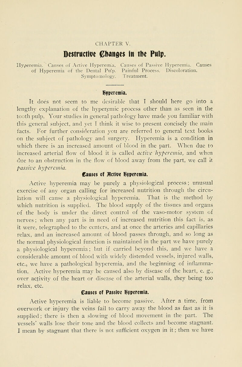 Destructible Cbanges in tbe Pulp. HviJeremia. ' Causes of Active Hyperemia. Causes of Passive Hyperemia. Causes of Hyperemia of the Dental Pulp. Painful Process. Discoloration. Symptomology. Treatment. It does not seem to me desirable that I should here go into a lengthy explanation of the hyperemic process other than as seen in the tooth pulp. Your studies in general pathology have made you familiar with this general subject, and yet I think it wise to present concisely the main facts. For further consideration you are referred to general text books on the subject of pathology and surgery. Hyperemia is a condition in which there is an increased amount of blood in the part. When due to increased arterial flow of blood it is called active hyperemia, and when ^\\^ to an obstruction in the flow of blood away from the part, we call it passive hyperemia. Causes of Jlctit^c Byvcremia. Active hyperemia may be purely a physiological process; unusual exercise of any organ calling for increased nutrition through the circu- lation will cause a physiological hyperemia. That is the method by which nutrition is supplied. The blood supply of the tissues and organs of the body is under the direct control of the vaso-motor system of nerves; when any part is in need of increased nutrition this fact is, as it were, telegraphed to the centers, and at once the arteries and capillaries relax, and an increased amount of blood passes through, and so long as the normal physiological function is maintained in the part we have purely a physiological hyperemia; but if carried beyond this, and we have a considerable amount of blood with widely distended vessels, injured walls, etc.j we have a pathological hyperemia, and the beginning of inflamma- tion. Active h^'peremia may be caused also by disease of the heart, e. g., over activity of the heart or disease of the arterial walls, they being too relax, etc. €<iu$c$ of Passive l^yperemia. Active hyperemia is liable to become passive. After a time, from overwork or injury the veins fail to carry away the blood as fast as it is supplied; there is then a slowing of blood movement in the part. The vessels' walls lose their tone and the blood collects and become stagnant. I mean by stagnant that there is not sufficient oxygen in it; then we have