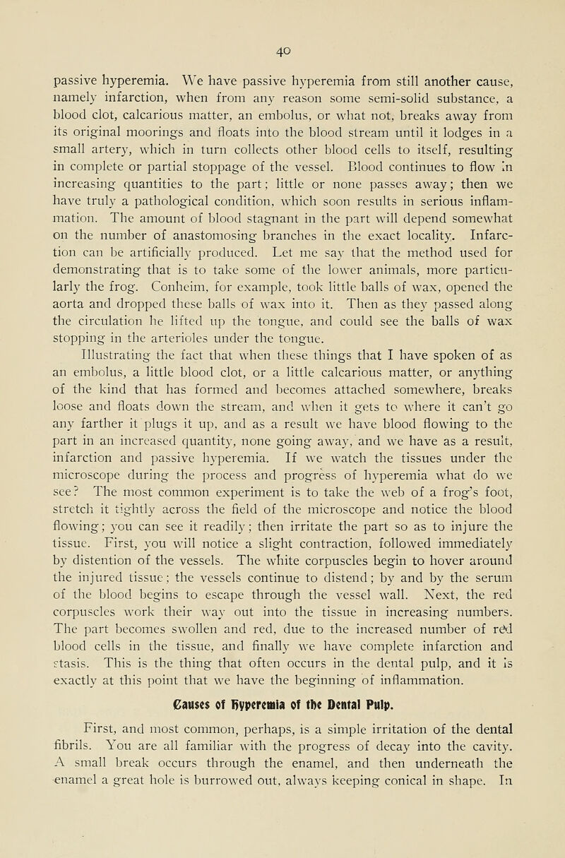 passive hyperemia. We have passive hyperemia from still another cause, namely infarction, when from any reason some semi-solid substance, a blood clot, calcarious matter, an embolus, or what not, breaks away from its original moorings and floats into the blood stream until it lodges in a small artery, which in turn collects other blood cells to itself, resulting in complete or partial stoppage of the vessel. Blood continues to flow In increasing quantities to the part; little or none passes away; then we have truly a pathological condition, which soon results in serious inflam- mation. The amount of blood stagnant in the part will depend somewhat on the number of anastomosing branches in the exact locality. Infarc- tion can be artificially produced. Let me say that the method used for demonstrating that is to take some of the lower animals, more particu- larly the frog. Conheim, for example, took little balls of wax, opened the aorta and dropped these balls of wax into it. Then as they passed along the circulation he lifted up the tongue, and could see the balls of wax stopping in the arterioles under the tongue. Illustrating the fact that when these things that I have spoken of as an embolus, a little blood clot, or a little calcarious matter, or anything of the kind that has formed and becomes attached somewhere, breaks loose and floats down the stream, and when it o'cts to where it can't go any farther it plugs it up, and as a result we have blood flowing to the part in an increased quantity, none going away, and we have as a result, infarction and passive hyperemia. If we watch the tissues under the microscope during the process and progress of hyperemia what do we see? The most common experiment is to take the web of a frog's foot, stretch it tightly across the field of the microscope and notice the blood flowing; you can see it readily; then irritate the part so as to injure the tissue. First, you will notice a slight contraction, followed immediately by distention of the vessels. The white corpuscles begin to hover around the injured tissue; the vessels continue to distend; by and by the serum of the blood begins to escape through the vessel wall. Next, the red corpuscles work their way out into the tissue in increasing numbers. The part becomes swollen and red, due to the increased number of rd'd blood cells in the tissue, and finally we have complete infarction and stasis. This is the thing that often occurs in the dental pulp, and it Is exactly at this point that we have the beginning of inflammation. Causes of 1)yperetiiia of tAe Dental Pulp. First, and most common, perhaps, is a simple irritation of the dental fibrils. You are all familiar with the progress of decay into the cavity. A small break occurs through the enamel, and then underneath the •enamel a great hole is burrowed out, always keeping conical in shape. In