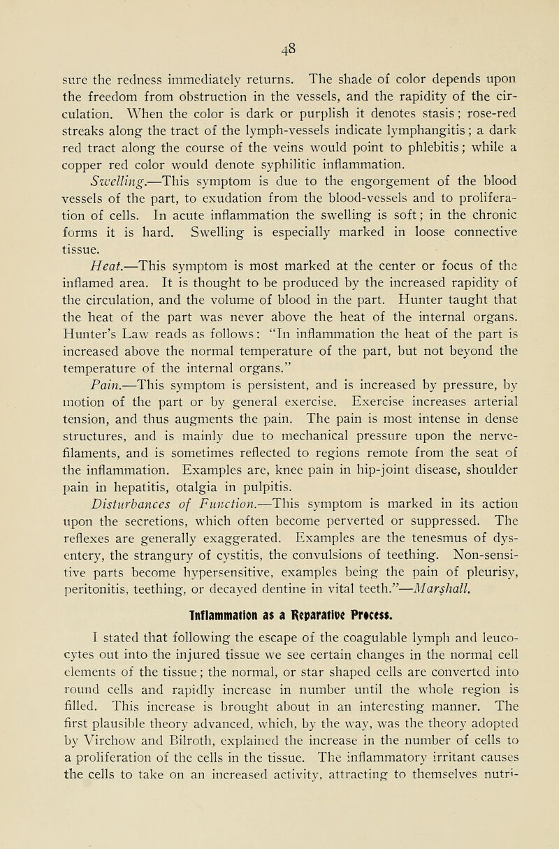 sure the redness immediately returns. The shade of color depends upon the freedom from obstruction in the vessels, and the rapidity of the cir- culation. When the color is dark or purplish it denotes stasis; rose-red streaks along the tract of the lymph-vessels indicate lymphangitis; a dark red tract along the course of the veins would point to phlebitis; while a copper red color would denote syphilitic inflammation. Sisuelling.—This symptom is due to the engorgement of the blood vessels of the part, to exudation from the blood-vessels and to prolifera- tion of cells. In acute inflammation the swelling is soft; in the chronic forms it is hard. Swelling is especially marked in loose connective tissue. Heat.—This symptom is most marked at the center or focus of the inflamed area. It is thought to be produced by the increased rapidity of the circulation, and the volume of blood in the part. Hunter taught that the heat of the part was never above the heat of the internal organs. Hunter's Law reads as follows: In inflammation the heat of the part is increased above the normal temperature of the part, but not beyond the temperature of the internal organs. Pain.—This symptom is persistent, and is increased by pressure, by motion of the part or by general exercise. Exercise increases arterial tension, and thus augments the pain. The pain is most intense in dense structures, and is mainly due to mechanical pressure upon the nerve- filaments, and is sometimes reflected to regions remote from the seat of the inflammation. Examples are, knee pain in hip-joint disease, shoulder pain in hepatitis, otalgia in pulpitis. Disturbances of Function.—This symptom is marked in its action upon the secretions, which often become perverted or suppressed. The reflexes are generally exaggerated. Examples are the tenesmus of dys- entery, the strangury of cystitis, the convulsions of teething. Non-sensi- tive parts become hypersensitive, examples being the pain of pleurisy, peritonitis, teething, or decayed dentine in vital teeth.—Marshall. Tnflammation as a Keparatioc Prtcess. I stated that following the escape of the coagulable lymph and leuco- cytes out into the injured tissue we see certain changes in the normal cell elements of the tissue; the normal, or star shaped cells are converted into round cells and rapidly increase in number until the whole region is filled. This increase is brought about in an interesting manner. The first plausible theory advanced, which, by the way, was the theory adopted by Virchow and Bilroth, explained the increase in the number of cells to a proliferation of the cells in the tissue. The inflammatory irritant causes the cells to take on an increased activity, attracting to themselves nutri-