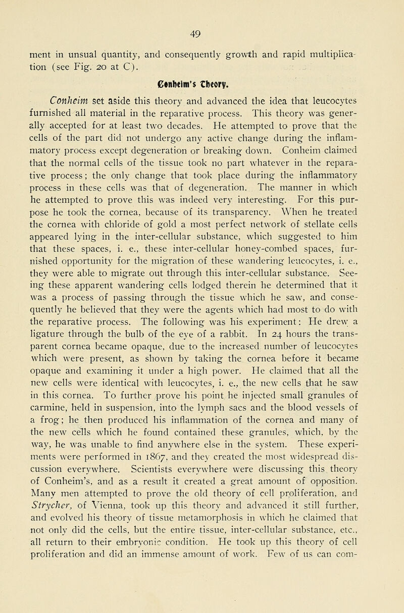 ment in unsual quantity, and consequently growth and rapid multiplica- tion (see Fig. 20 at C). Cenl)elm'$ theory. Conheim set aside this theory and advanced the idea that leucocytes furnished all material in the reparative process. This theory was gener- ally accepted for at least two decades. He attempted to prove that the cells of the part did not undergo any active change during the inflam- matory process except degeneration or breaking down. Conheim claimed that the normal cells of the tissue took no part whatever in the repara- tive process; the only change that took place during the inflammatory process in these cells was that of degeneration. The manner in which he attempted to prove this was indeed very interesting. For this pur- pose he took the cornea, because of its transparency. When he treated the cornea with chloride of gold a most perfect network of stellate cells appeared lying in the inter-cellular substance, which suggested to him that these spaces, i. e., these inter-cellular honey-combed spaces, fur- nished opportunity for the migration of these wandering leucocytes, i. e., they were able to migrate out through this inter-cellular substance. See- ing these apparent wandering cells lodged therein he determined that it was a process of passing through the tissue which he saw, and conse- quently he believed that they were the agents which had most to do with the reparative process. The following was his experiment: He drew; a ligature through the bulb of the eye of a rabbit. In 24 hours the trans- parent cornea became opaque, due to the increased, number of leucocytes which were present, as shown by taking the cornea before it became opaque and examining it under a high power. He claimed that all the new cells were identical with leucocytes, i. e., the new cells that he saw in this cornea. To further -prove his point, he injected small granules of carmine, held in suspension, into the lymph sacs and the blood vessels of a frog; he then produced his inflammation of the cornea and many of the new cells which he found contained these granules, which, by the way, he was unable to find anywhere else in the system. These experi- ments were performed in 1867, and they created the most widespread dis- cussion everywhere. Scientists everywhere were discussing this theory of Conheim's, and as a result it created a great amount of opposition. Many men attempted to prove the old theory of cell proliferation, and Strycher, of Vienna, took up this theory and advanced it still further, and evolved his theory of tissue metamorphosis in which he claimed that not only did the cells, but the entire tissue, inter-cellular substance, etc., all return to their embryonic condition. He took up this theory of cell proliferation and did an immense amount of work. Few of us can com-