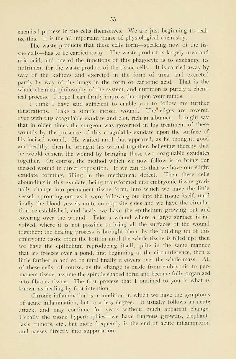 chemical process in the cehs themselves. We are just beginning to real- ize this, it is the all important phase of physiological chemistry. The waste products that these cells form—speaking now of the tis- sue cells—has to be carried away. The waste product is largely urea and uric acid, and one of the functions of this phagocyte is to exchange its nutriment for the waste product of the tissue cells. It is carried away by way of the kidneys and excreted in the form of urea, and excreted partly by way of the lungs in the form of carbonic acid. That is the whole chemical philosophy of the system, and nutrition is purely a chem- ical process. I hope I can firmly impress that upon your minds. I think I have said sufficient to enable you to follow my further illustrations. Take a simple incised wound. The* edges are covered over with this coagulable exudate and clot, rich in album.en. I might say. that in olden times the surgeon was governed in his treatment of these wounds by the presence of this coagulable exudate upon the surface of his incised wound. He waited until that appeared, as he thought, good and healthy, then he brought his wound together, believing thereby that he would cement the wound by bringing these two coagulable exudates together. Of course, the method which we now follow is to bring our incised wound in direct opposition. If we can do that we have our slight exudate forming, filling in the mechanical defect. Then these cells abounding in this exudate, being transformed into embryonic tissue grad- ually change into permanent tissue form, into which we have the little vessels sprouting out, as it were following out into the tissue itself, until finally the blood vessels unite on opposite sides and we have the circula- tion re-established, and lastly we have the epithelium growing out and covering over the wound. Take a wound Avhere a large surface is in- volved, where it is not possible to bring all the surfaces of the wound together; the healing process is brought about by the building up of this embryonic tissue from the bottom until the whole tissue is filled up; then we have the epithelium reproducing itself, quite in the same manner that ice freezes over a pond, first beginning at the circumference, then a little farther in and so on until finally it covers over the whole mass. All of these cells, of course, as the change is made from embryonic to per- manent tissue, assume the spindle shaped form and become fully organized into fibrous tissue. The first process that I outlined to you is what is known as healing by first intention. Chronic inflammation is a condition in which we have the symptoms of acute inflammation, but to a less degree. It usually follows an acute attack, and may continue for years without much apparent change. Usually the tissue hypertrophies—we have fungous growths, elephant- iasis, tumors, etc., but more frequently is the end of acute inflammation and passes directly into suppuration.