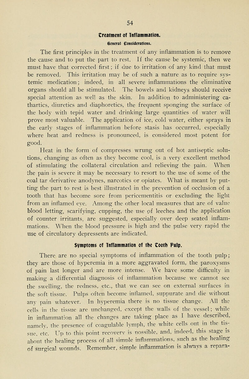 treatment of Tnflammatioiu General Considerations. The first principles in the treatment of any inflammation is to remove the cause and to put the part to rest. If the cause be systemic, then we must have that corrected first; if due to irritation of any kind that must be removed. This irritation may be of such a nature as to require sys- temic medication; indeed, in all severe inflammations the eliminative organs should all be stimulated. The bowels and kidneys should receive special attention as well as the skin. In addition to administering ca- thartics, diuretics and diaphoretics, the frequent sponging the surface of the body with tepid water and drinking large quantities of water will prove most valuable. The application of ice, cold water, either sprays in the early stages of inflammation before stasis has occurred, especially where heat and redness is pronounced, is considered most potent for good. Heat in the form of compresses wrung out of hot antiseptic solu- tions, changing as often as they become cool, is a very excellent method of stimulating the collateral circulation and relieving the pain. When the pain is severe it may be necessary to resort to the use of some of the coal tar derivative anodynes, narcotics or opiates. What is meant by put- ting the part to rest is best illustrated in the prevention of occlusion of a tooth that has becom.e sore from pericementitis or excluding the light from an inflamed eye. Among the other local measures that are of value blood letting, scarifying, cupping, the use pf leeches and the application of counter irritants, are suggested, especially over deep seated inflam- mations. When the blood pressure is high and the pulse very rapid the use of circulatory depressents are indicated. Symptoms of Inflammation of the tooti) Pulp. There are no special symptoms of inflammation of the tooth pulp; they are those of hyperemia in a more aggravated form, the paroxysms of pain last longer and are more intense. We have some difficulty in making a differential diagnosis of inflammation because we cannot see the swelling, the redness, etc., that we can see on external surfaces in the soft tissue. Pulps often become inflamed, suppurate and die without any pain whatever. In hyperemia there is no tissue change. All the cells in the tissue are unchanged, except the walls of the vessel; while in inflammation all the changes are taking place as I have described, namely, the presence of coagulable lymph, the white cells out in the tis- sue, etc. Up to this point recoverv is nossible, and, indeed, this stage is about the healing process of all simole inflammations, such as the healing of surgical wounds. Remember, simple inflammation is aWays a repara-