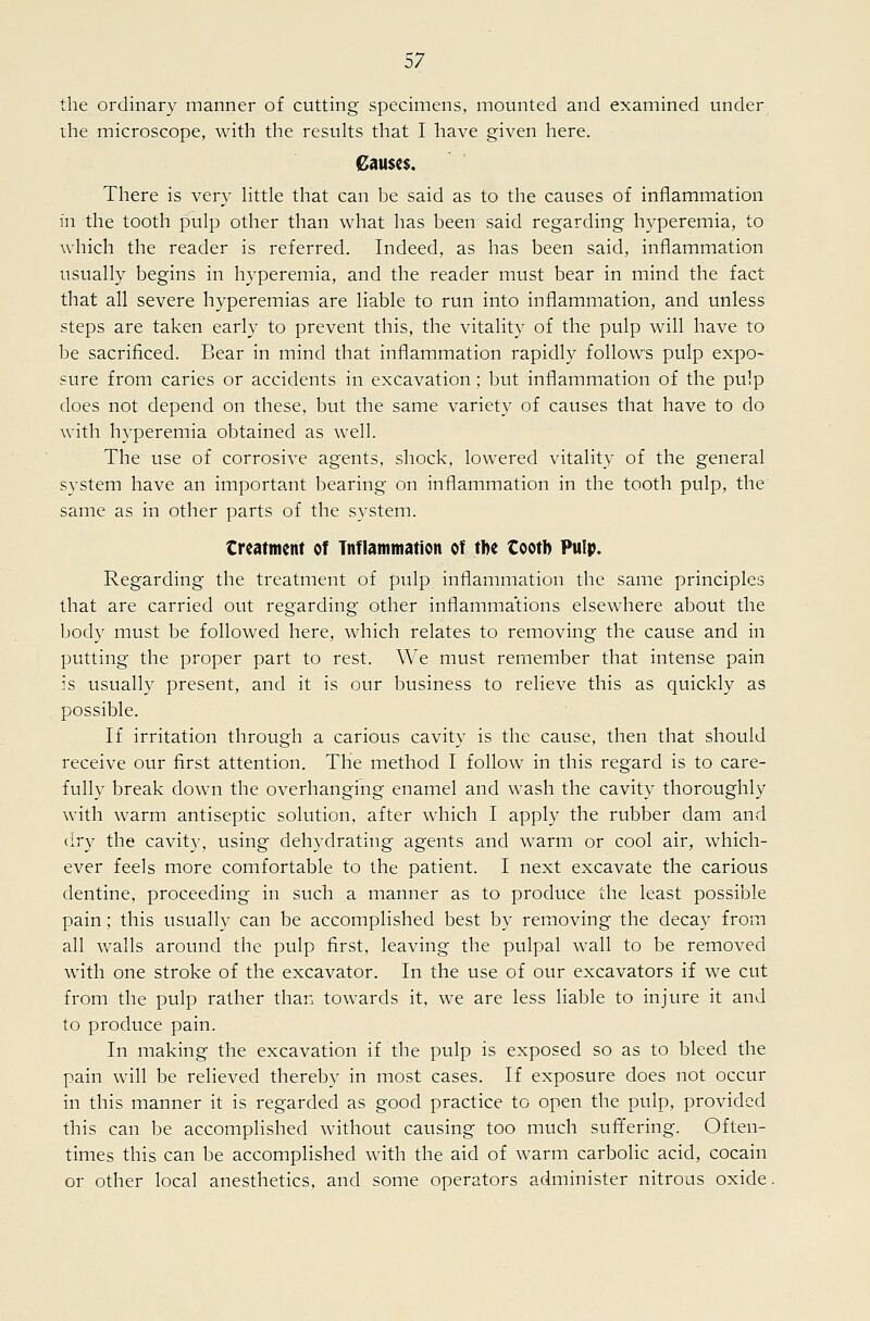 the ordinary manner of cutting specimens, mounted and examined under ihe -microscope, with the results that I have given here. Causes. There is very httle that can be said as to the causes of inflammation in the tooth pulp other than what has been said regarding hyperemia, to which the reader is referred. Indeed, as has been said, inflammation usually begins in hyperemia, and the reader must bear in mind the fact that all severe hyperemias are liable to run into inflammation, and unless steps are taken early to prevent this, the vitality of the pulp will have to be sacrificed. Bear in mind that inflammation rapidl}^ follows pulp expo- sure from caries or accidents in excavation; but inflammation of the pulp does not depend on these, but the same variety of causes that have to do with hyperemia obtained as well. The use of corrosive agents, shock, lowered vitality of the general system have an important bearing on inflammation in the tooth pulp, the same as in other parts of the system. treatment of Inflammation of tbe tootb Pulp. Regarding the treatment of pulp inflammation the same principles that are carried out regarding other inflammations elsewhere about the body must be followed here, which relates to removing the cause and in putting the proper part to rest. We must remember that intense pain is usually present, and it is our business to relieve this as quickly as possible. If irritation through a carious cavity is the cause, then that should receive our first attention. The method I follow in this regard is to care- fully break down the overhanging enamel and wash the cavity thoroughly with warm antiseptic solution, after which I apply the rubber dam and dry the cavity, using dehydrating agents and warm or cool air, which- ever feels more comfortable to the patient. I next excavate the carious dentine, proceeding in such a manner as to produce the least possible pain; this usually can be accomplished best by removing the decay from all walls around the pulp first, leaving the pulpal wall to be removed with one stroke of the excavator. In the use of our excavators if we cut from the pulp rather than towards it, we are less liable to injure it and to produce pain. In making the excavation if the pulp is exposed so as to bleed the pain will be relieved thereby in most cases. If exposure does not occur in this manner it is regarded as good practice to open the pulp, provided this can be accomplished without causing too much suffering. Often- times this can be accomplished with the aid of warm carbolic acid, cocain or other local anesthetics, and some operators administer nitrous oxide.