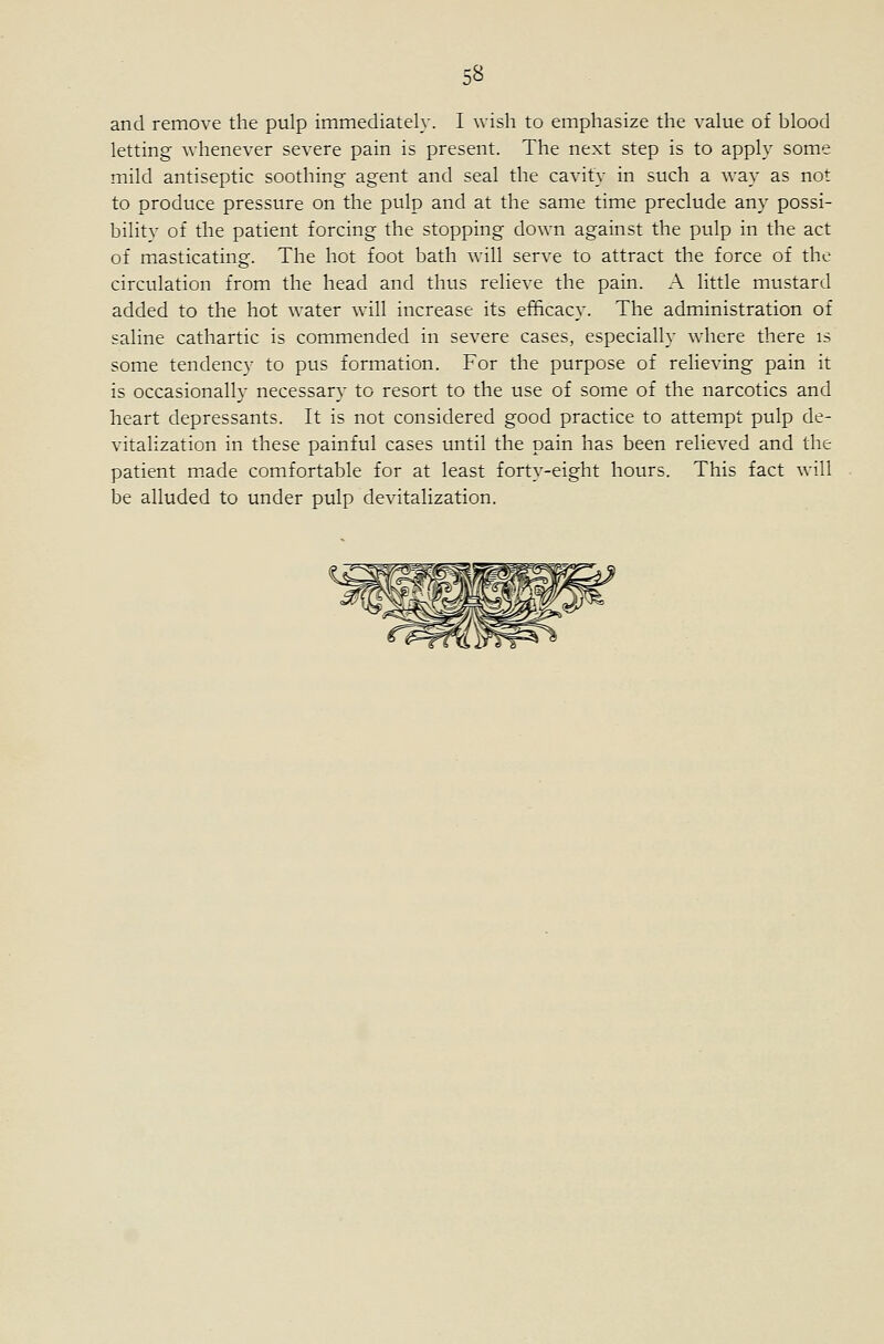 and remove the pulp immediately. I wish to emphasize the value of blood letting whenever severe pain is present. The next step is to apply some mild antiseptic soothing- agent and seal the cavity in such a way as not to produce pressure on the pulp and at the same time preclude any possi- bility of the patient forcing the stopping down against the pulp in the act of masticating. The hot foot bath will serve to attract the force of the circulation from the head and thus relieve the pain. A little mustard added to the hot water will increase its efficacy. The administration of saline cathartic is commended in severe cases, especially where there is some tendency to pus formation. For the purpose of relieving pain it is occasionally necessary to resort to the use of some of the narcotics and heart depressants. It is not considered good practice to attempt pulp de- vitalization in these painful cases until the pain has been relieved and the patient m.ade comfortable for at least forty-eight hours. This fact will be alluded to under pulp devitalization.