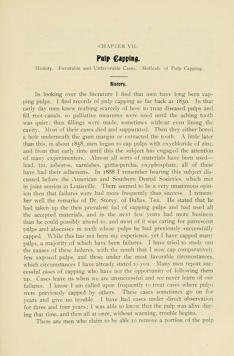 PuliJ Capping. History. Favorable and Unfavorable Cases. ^Methods of Pulp Capping. history. In looking over the literature I find that men have long been cap- ping pulps. I find records of pulp capping as far back as 1850. In that early day men knew nothing scarcely of how to treat diseased pulps and fill root-canals, so palliative measures were used until the aching tooth was quiet: then fillings were made, sometimes without even linmg the cavitv. ]\Iost of their cases died and suppurated. Then they either bored a hole underneath the gum margin or extracted the tooth. A little later than this, in about 1858. men began to cap pulps with oxychloride of zinc, and from that early time until this the subject has engaged the attention of many experimenters. Almost all sorts of materials have been used— lead, tin. asbestos, varnishes, gutta-percha, oxyphosphate. all of these have had their adherents. In 1888 I remember hearing this subject dis- cussed before the American and Southern Dental Societies, which met in joint session in Louisville. There seemed to be a very unanimous opin- ion then that failures were had more frequently than success. I remem- ber well the remarks of Dr. Storey, of Dallas, Tex. He stated that he had taken up the then prevalent fad of capping pulps and had used all the accepted materials, and in the next few years had more business than he could possibly attend to. and most of it was caring for putrescent pulps and abscesses in teeth whose pulps he had previously successfully capped. AMiile this has not been my experience, yet I have capped many pulps, a majoritv of Avhich have been failures. I have tried to study out the causes of these failures, with the result that I now cap comparatively few exposed pulps, and those under the most favorable circumstances, which circumstances I have already stated to you. Many men report suc- cessful cases of capping who have not the opportunity of following them up. Cases leave us when we are unsuccessful and we never learn of our failures. I know I am called upon frequently to treat cases where pulps were previously capped by others. These cases sometim.es go on for vears and give no trouble. I have had cases under direct observation for three and four years; I was able to know that the pulp was alive dur- ing that time, and then all at once, without warning, trouble begins. There are men who claim, to be able to remove a portion of the pulp
