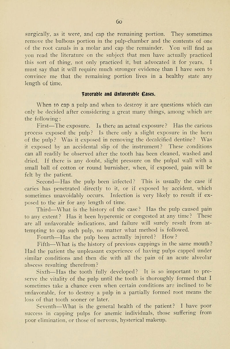 6o^ surgically, as it were, and cap the remaining portion. They sometimes remove the bulbous portion in the pulp-chamber and the contents of one of the root canals in a molar and cap the remainder. You will find as you read the literature on the subject that men have actually practiced this sort of thing, not only practiced it, but advocated it for years. I must say that it will require much stronger evidence than I have seen to convince me that the remaining portion lives in a healthy state any length of tijne. Taporable and Unfavorable €a$<$. When to cap a pulp and when to destroy it are questions which can only be decided after considering a great many things, among which are the following: First—The exposure. Is there an actual exposure ? Has the carious process exposed the pulp? Is there only a slight exposure in the horn of the pulp? Was it exposed in removing the decalcified dentine? Was it exposed by an accidental slip of the instrument? These conditions can all readily be observed after the tooth has been cleaned, washed and dried. If there is any doubt, slight pressure on the pulpal wall with a small ball of cotton or round burnisher, when, if exposed, pain will be felt by the patient. Second—Has the pulp been infected? This is usually the case if caries has penetrated directly to it, or if exposed by accident, which sometimes unavoidably occurs. Infection is very likely to result if ex- posed to the air for any length of time. Third—What is the history of the case? Has the pulp caused pain to any extent ? Has it been hyperemic or congested at any time ? These are all unfavorable indications, and failure will surely result from at- tempting to cap such pulp, no matter what method is followed. Fourth—Has the pulp been actually injured? How? Fifth—What is the history of previous cappings in the same mouth ? Had the patient the unpleasant experience of having pulps capped under similar conditions and then die with all the pain of an acute alveolar abscess resulting therefrom ? Sixth—Has the tooth fully developed? It is so important to pre- serve the vitality of the pulp until the tooth is thoroughly formed that I sometimes take a chance even when certain conditions are inclined to be unfavorable, for to destroy a pulp in a partially formed root means the loss of that tooth sooner or later. Seventh—What is the general health of the patient? I have poor success in capping pulps for anemic individuals, those suffering from poor elimination, or those of nervous, hysterical makeup.