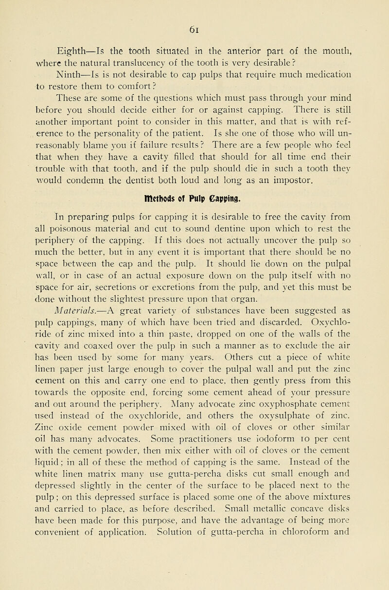 Eighth—Is the tooth situated in the anterior part of the mouth, where the natural translucency of the tooth is very desirable ? Ninth—Is is not desirable to cap pulps that require much medication to restore them to comfort ? These are some of the questions which must pass through your mind before you should decide either for or against capping. There is still another important point to consider in this matter, and that is with ref- erence to the personality of the patient. Is she one of those who will un- reasonably blame you if failure results ? There are a few people who feel that when they have a cavity filled that should for all time end their trouble with that tooth, and if the pulp should die in such a tooth they would condemn the dentist both loud and long as an impostor. methods of Pulp Capping. In preparing pulps for capping it is desirable to free the cavity from all poisonous material and cut to sound dentine upon which to rest the periphery of the capping. If this does not actually uncover the pulp so much the better, but in any event it is important that there should be no space between the cap and the pulp. It should lie down on the pulpal wall, or in case of an actual exposure down on the pulp itself with no space for air, secretions or excretions from the pulp, and yet this must be done without the slightest pressure upon that organ. Materials.—A great variety of substances have been suggested as pulp cappings, many of which have been tried and discarded. Oxychlo- ride of zinc mixed into a thin paste, dropped on one of the walls of the cavity and coaxed over the pulp in such a manner as to exclude the air has been used by some for many years. Others cut a piece of white linen paper just large enough to cover the pulpal wall and put the zinc cement on this and carry one end to place, then gently press from this towards the opposite end, forcing some cement ahead of your pressure and out around the periphery. Many advocate zinc oxyphosphate cement used instead of the oxychloride, and others the oxysulphate of zinc. Zinc oxide cement powder mixed with oil of cloves or other similar oil has many advocates. Some practitioners use iodoform lo per cent with the cement powder, then mix either with oil of cloves or the cement liquid; in all of these the method of capping is the same. Instead of the white linen matrix many use gutta-percha disks cut small enough and depressed slightly in the center of the surface to be placed next to the pulp; on this depressed surface is placed some one of the above mixtures and carried to place, as before described. Small metallic concave disks have been made for this purpose, and have the advantage of being more convenient of application. Solution of gutta-percha in chloroform and