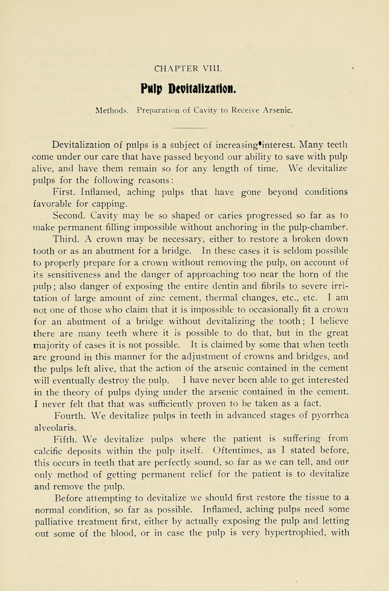 Pulp Devitalization. Methods. Preparation of Cavity to Receive Arsenic. Devitalization of pulps is a subject of increasing'interest. Many teeth come under our care that have passed beyond our ability to save with pulp alive, and have them remain so for any length of time. We devitalize pulps for the following reasons: First. Inflamed, aching pulps that have gone beyond conditions favorable for capping. Second. Cavity may be so shaped or caries progressed so far as to make permanent filling impossible without anchoring in the pulp-chamber. Third. A crown may be necessary, either to restore a broken down tooth or as an abtitment for a bridge. In these cases it is seldom possible to properly prepare for a crown without removing the pulp, on account of its sensitiveness and the danger of approaching too near the horn of the pulp; also danger of exposing the entire dentin and fibrils to severe irri- tation of large amount of zinc cement, thermal changes, etc., etc. I am not one of those who claim that it is impossible to occasionally fit a crown for an abutment of a bridge without devitalizing the tooth; I believe there are many teeth where it is possible to do that, but in the great majority of cases it is not possible. It is claimed by some that when teeth are ground in this manner for the adjustment of crowns and bridges, and the pulps left alive, that the action of the arsenic contained in the cement will eventually destroy the pulp. I have never been able to get interested in the theory of pulps dying under the arsenic contained in the cement. I never felt that that was sufficiently proven to be taken as a fact. Fourth. We devitalize pulps in teeth in advanced stages of pyorrhea alveolaris. Fifth. We devitalize pulps where the patient is suffering from calcific deposits within the pulp itself. Oftentimes, as I stated before, this occurs in teeth that are perfectly sound, so far as we can tell, and our only method of getting permanent relief for the patient is to devitalize and remove the pulp. Before attempting to devitalize we should first restore the tissue to a normal condition, so far as possible. Inflamed, aching pulps need some palliative treatment first, either by actually exposing the pulp and letting out some of the blood, or in case the pulp is very hypertrophied, with