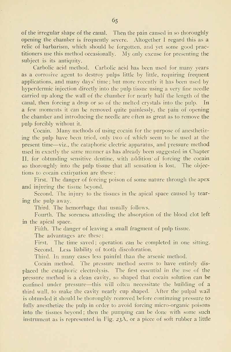 of the irregular shape of the canal Then the pain caused in so thoroughly opening the chamber is frequently severe. Altogether I regard this as a relic of barbarism, which should be forgotten, and yet some good prac- titioners use this method occasionally. My only excuse for presenting the subject is its antiquity. Carbolic acid method. Carbolic acid has been used for many years as a corrosive agent to destroy pulps little by little, requiring frequent applications, and many days' time; but more recently it has been used by hyperdermic injection directly into the pulp tissue using a very fine needle carried up along the wall of the chamber for nearly half the length of the canal, then forcing a drop or so of the melted crystals into the pulp. In a few moments it can be removed quite painlessly, the pain of opening the chamber and introducing the needle are often as great as to remove the pulp forcibly without it. Cocain. Many methods of using cocain for the purpose of anesthetiz- ing the pulp have been tried, only two of which seem to be used at the present time—viz., the cataphoric electric apparatus, and pressure method used in exactly the same manner as has alread\' been suggested in Chapter II. for obtunding sensitive dentine, with addition'of forcing the cocain so thoroughly into the pulp tissue that all sensation is lost. The objec- tions to cocain extirpation are these: First. The danger of forcing poison of some nature through the apex and injuring the tissue beyond. Second. The injury to the tissues in the apical space caused by tear- ing the pulp away. Third. The hemorrhage that usually follows. Fourth. The soreness attending the absorption of the blood clot left in the apical space. Fifth. The danger of leaving a small fragment of pulp tissue. The advantages are these: First. The time saved; operation can be completed in one sitting. Second. Less liability of tooth discoloration. Third. In many cases less painful than the arsenic method. Cocain method. The pressure method seems to have entirely dis- placed the cataphoric electrolysis. The first essential in the use of the pressure method is a clean cavity, so shaped that cocain solution can be confined under pressure—this will often necessitate the building of a third wall, to m.ake the cavity nearly cup shaped. After the pulpal wal! is obtunded it should be thoroughly removed before continuing pressure to fully anesthetize the pulp in order to avoid forcing micro-organic poisons into the tissues beyond; then the pumping can be done with some such instrument as is represented in Fig. 23A, or a piece of soft rubber a little