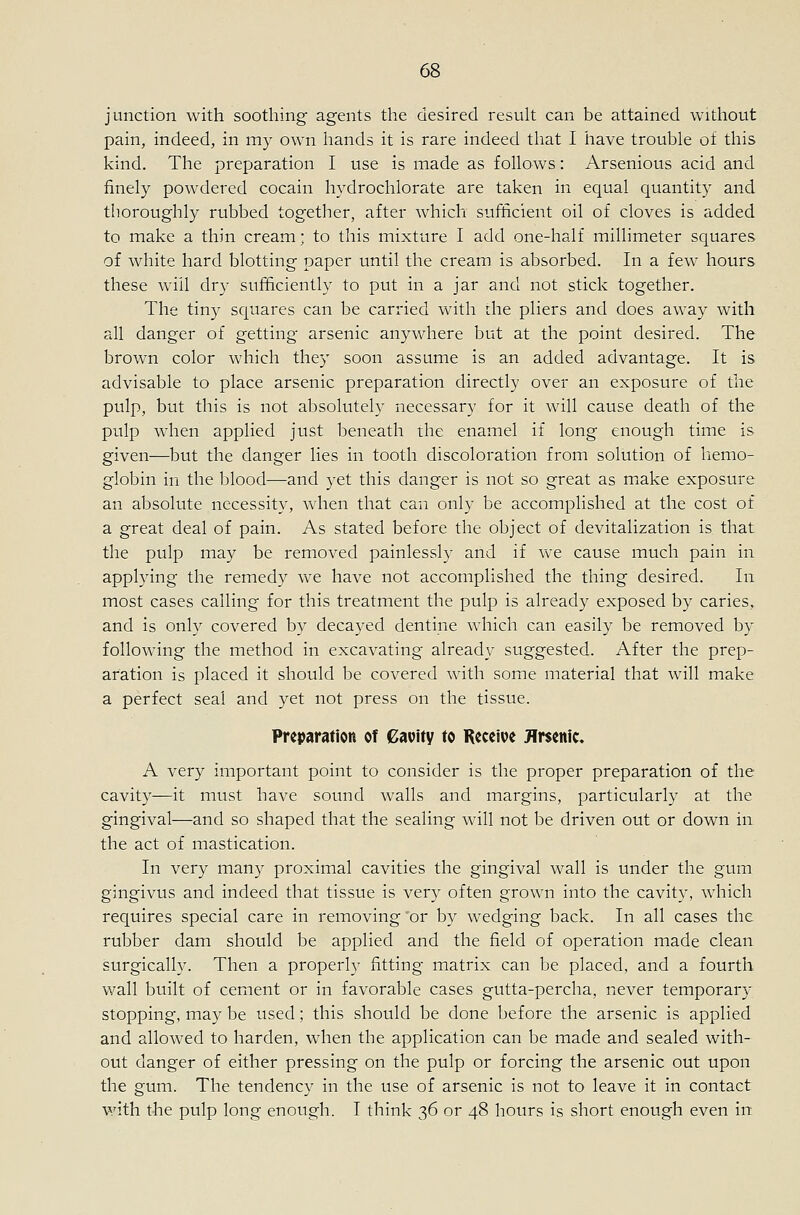 junction with soothing agents the desired resuh can be attained without pain, indeed, in my own hands it is rare indeed tliat I iiave trouble of this kind. The preparation I use is made as follows: Arsenious acid and finely powdered cocain hydrochlorate are taken in equal quantity and thoroughly rubbed together, after which sufficient oil of cloves is added to make a thin cream; to this mixture I add one-half millimeter squares of white hard blotting paper until the cream is absorbed. In a few hours these will dry sufificiently to put in a jar and not stick together. The tiny squares can be carried with the pliers and does away with all danger of getting arsenic anywhere but at the point desired. The brown color which they soon assume is an added advantage. It is advisable to place arsenic preparation directly over an exposure of the pulp, but this is not absolutely necessary for it will cause death of the pulp when applied just beneath the enamel if long enough time is given—but the danger lies in tooth discoloration from solution of liemo- globin in the blood—and yet this danger is not so great as miake exposure an absolute necessity, when that can only be accomplished at the cost of a great deal of pain. As stated before the object of devitalization is that the pulp may be removed painlessly and if we cause much pain in applying the remedy we have not accomplished the thing desired. In most cases calling for this treatment the pulp is already exposed by caries, and is only covered by decayed dentine which can easily be removed by following the method in excavating already suggested. After the prep- aration is placed it should be covered with some material that will make a perfect seal and yet not press on the tissue. Preparation of €auity to Receive Jlrsenic, A very important point to consider is the proper preparation of the cavity—it must have sound walls and margins, particularly at the gingival—and so shaped that the sealing wall not be driven out or down in the act of mastication. In very many proximal cavities the gingival wall is under the gum gingivus and indeed that tissue is very often grown into the cavity, which requires special care in removing 'or by wedging back. In all cases the rubber dam should be applied and the field of operation made clean surgically. Then a properly fitting matrix can be placed, and a fourth wall built of cement or in favorable cases gutta-percha, never temporary stopping, may be used; this should be done before the arsenic is applied and allowed to harden, when the application can be made and sealed with- out danger of either pressing on the pulp or forcing the arsenic out upon the gum. The tendency in the use of arsenic is not to leave it in contact with the pulp long enough. I think 36 or 48 hours is short enough even itt