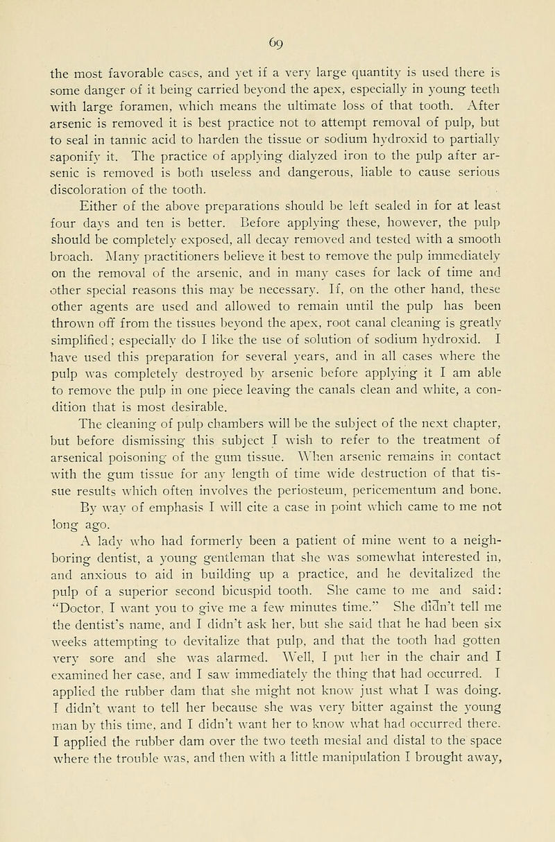 the most favorable cases, and yet if a very large quantity is used there is some danger of it being carried beyond the apex, especially in young teeth with large foramen, which means the ultimate loss of that tooth. After arsenic is removed it is best practice not to attempt removal of pulp, but to seal in tannic acid to harden the tissue or sodium hydroxid to partially saponify it. The practice of applying dialyzed iron to the pulp after ar- senic is removed is both useless and dangerous, liable to cause serious discoloration of the tooth. Either of the above preparations should be left sealed in for at least four days and ten is better. Before applying these, however, the pulp should be completely exposed, all decay removed and tested with a smooth broach. Alany practitioners believe it best to remove the pulp immediately on the removal of the arsenic, and in many cases for lack of time and other special reasons this may be necessary. If, on the other hand, these other agents are used and allowed to remain until the pulp has been thrown off from the tissues beyond the apex, root canal cleaning is greatly simplified; especially do I like the use of solution of sodium hydroxid. I have used this preparation for several years, and in all cases where the pulp was completely destroyed by arsenic before applying it I am able to remove the pulp in one piece leaving the canals clean and white, a con- dition that is most desirable. The cleaning of pulp chambers will be the subject of the next chapter, but before dismissing this subject I wish to refer to the treatment of arsenical poisoning of the gum tissue. When arsenic remains in contact with the gum tissue for any length of time wide destruction of that tis- sue results which often involves the periosteum, pericementum and bone. By way of emphasis I will cite a case in point which came to me not long ago. A lady who had formerly been a patient of mine went to a neigh- boring dentist, a young gentleman that she was somewhat interested in, and anxious to aid in building up a practice, and he devitalized the pulp of a superior second bicuspid tooth. She came to me and said: Doctor, I want you to give me a few minutes time. She didn't tell me the dentist's name, and I didn't ask her, but she said that he had been six weeks attempting to devitalize that pulp, and that the tooth had gotten A^ery sore and she was alarmed. Well, I put her in the chair and I examined her case, and I saw immediately the thing that had occurred. I applied the rubber dam that she might not know just what I was doing. T didn't want to tell her because she was very bitter against the young man by this time, and I didn't want her to know what had occurred there. I applied the rubber dam over the two teeth mesial and distal to the space where the trouble was, and then with a little manipulation I brought away,